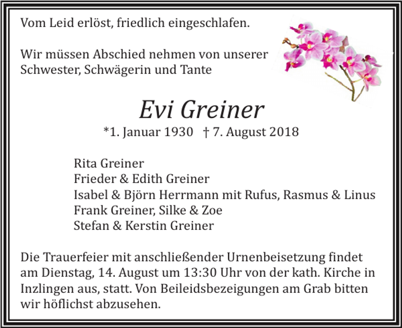 <p>Vom Leid erlöst, friedlich eingeschlafen.<br />Wir müssen Abschied nehmen von unserer<br />Schwester, Schwägerin und Tante</p><p>Evi Greiner<br />*1. Januar 1930 † 7. August 2018<br />Rita Greiner<br />Frieder &amp; Edith Greiner<br />Isabel &amp; Björn Herrmann mit Rufus, Rasmus &amp; Linus<br />Frank Greiner, Silke &amp; Zoe<br />Stefan &amp; Kerstin Greiner<br />Die Trauerfeier mit anschließender Urnenbeisetzung findet<br />am Dienstag, 14. August um 13:30 Uhr von der kath. Kirche in<br />Inzlingen aus, statt. Von Beileidsbezeigungen am Grab bitten<br />wir höflichst abzusehen.</p>