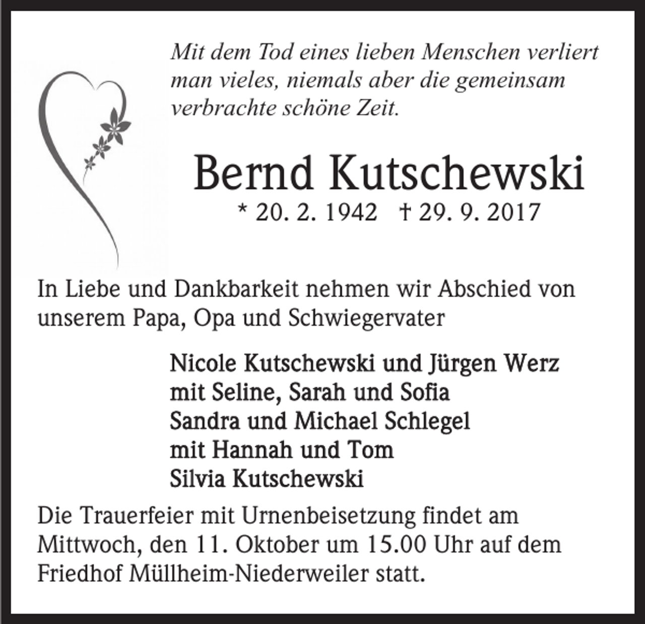 <p>Mit<br />e m TTod<br />o d eieines<br />n es lilieben<br />e b e n Menschen<br />M e ns c h e n verliert<br />v erli ert<br />Mitd dem<br />mman<br />a n vivieles,<br />el es, niniemals<br />e m als aaber<br />b er di<br />e ggemeinsam<br />e m ei ns a m<br />die<br />vverbrachte<br />er br a c ht e sschöne<br />c h ö n e Zeit.<br />Z eit.</p><p>BBernd<br />er n d Kutschewski<br />K uts c h e ws ki<br />** 20.<br />2 0. 2.<br />2. †<br />† 29.<br />2 9. 9.<br />9. 22</p><p>IInn Liebe<br />Li e b e und<br />u n d Dankbarkeit<br />D a n k b ar k eit nehmen<br />n e h m e n wir<br />wir Abschied<br />A bs c hi e d von<br />von<br />u ns er e m PPapa,<br />a p a, Opa<br />O p a uund<br />n d Schwiegervater<br />S c h wi e g er v at er<br />unserem</p><p>Di e Tr<br />Die<br />Trauerfeier<br />a u erf ei er mit<br />mit Ur<br />Urnenbeisetzung<br />n e n b eis et z u n g fifindet<br />n d et aam<br />m<br />Mitt<br />w o c h, d den<br />e n 1.<br />1. OOktober<br />kt o b er um<br />u m 15.00<br />1 5. Uhr<br />U hr aauf<br />uf ddem<br />e m<br />Mittwoch,<br />Friedhof<br />statt.<br />Fri e d h of Müllheim-Niederweiler<br />M üll h ei m- Ni e d er w eil er st<br />att.</p>