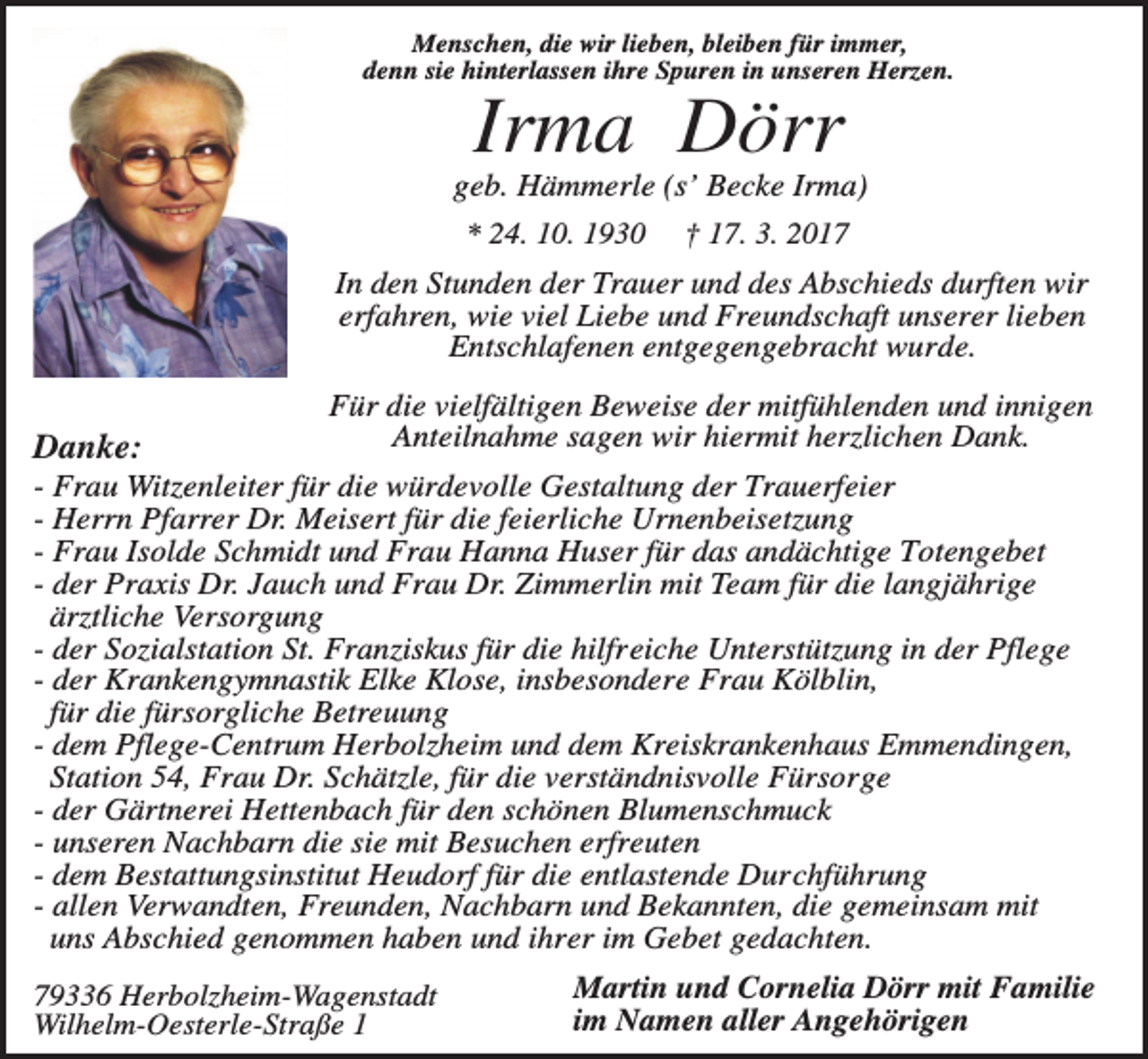 <p>Menschen, die wir lieben, bleiben für immer,<br />denn sie hinterlassen ihre Spuren in unseren Herzen.</p><p>Irma Dörr<br />geb. Hämmerle (s’ Becke Irma)<br />* 24. 10. 1930 † 17. 3. 2017<br />In den Stunden der Trauer und des Abschieds durften wir<br />erfahren, wie viel Liebe und Freundschaft unserer lieben<br />Entschlafenen entgegengebracht wurde.</p><p>Danke:</p><p>Für die vielfältigen Beweise der mitfühlenden und innigen<br />Anteilnahme sagen wir hiermit herzlichen Dank.</p><p>- Frau Witzenleiter für die würdevolle Gestaltung der Trauerfeier<br />- Herrn Pfarrer Dr. Meisert für die feierliche Urnenbeisetzung<br />- Frau Isolde Schmidt und Frau Hanna Huser für das andächtige Totengebet<br />- der Praxis Dr. Jauch und Frau Dr. Zimmerlin mit Team für die langjährige<br />ärztliche Versorgung<br />- der Sozialstation St. Franziskus für die hilfreiche Unterstützung in der Pflege<br />- der Krankengymnastik Elke Klose, insbesondere Frau Kölblin,<br />für die fürsorgliche Betreuung<br />- dem Pflege-Centrum Herbolzheim und dem Kreiskrankenhaus Emmendingen,<br />Station 54, Frau Dr. Schätzle, für die verständnisvolle Fürsorge<br />- der Gärtnerei Hettenbach für den schönen Blumenschmuck<br />- unseren Nachbarn die sie mit Besuchen erfreuten<br />- dem Bestattungsinstitut Heudorf für die entlastende Durchführung<br />- allen Verwandten, Freunden, Nachbarn und Bekannten, die gemeinsam mit<br />uns Abschied genommen haben und ihrer im Gebet gedachten.<br />79336 Herbolzheim-Wagenstadt<br />Wilhelm-Oesterle-Straße 1</p><p>Martin und Cornelia Dörr mit Familie<br />im Namen aller Angehörigen</p>