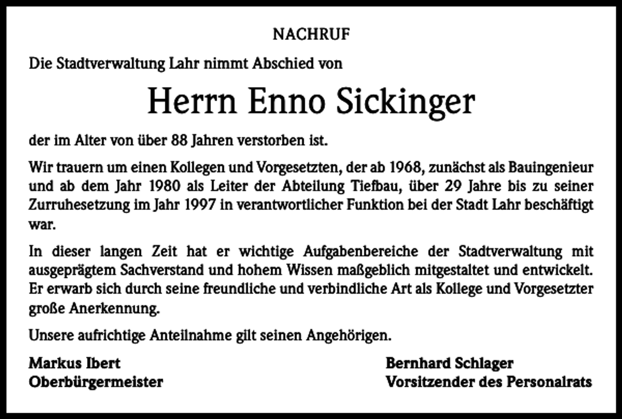 <p>NACHRUF<br />Die Stadtverwaltung Lahr nimmt Abschied von</p><p>Herrn Enno Sickinger<br />der im Alter von über 88 Jahren verstorben ist.<br />Wir trauern um einen Kollegen und Vorgesetzten, der ab 1968, zunächst als Bauingenieur<br />und ab dem Jahr 1980 als Leiter der Abteilung Tiefbau, über 29 Jahre bis zu seiner<br />­Zurruhesetzung im Jahr 1997 in verantwortlicher Funktion bei der Stadt Lahr beschäftigt<br />war.<br />In dieser langen Zeit hat er wichtige Aufgabenbereiche der Stadtverwaltung mit<br />aus­geprägtem Sachverstand und hohem Wissen maßgeblich mitgestaltet und entwickelt.<br />Er erwarb sich durch seine freundliche und verbindliche Art als Kollege und Vorgesetzter<br />große Anerkennung.<br />Unsere aufrichtige Anteilnahme gilt seinen Angehörigen.<br />Markus Ibert<br />Oberbürgermeister</p><p>Bernhard Schlager<br />Vorsitzender des Personalrats</p>