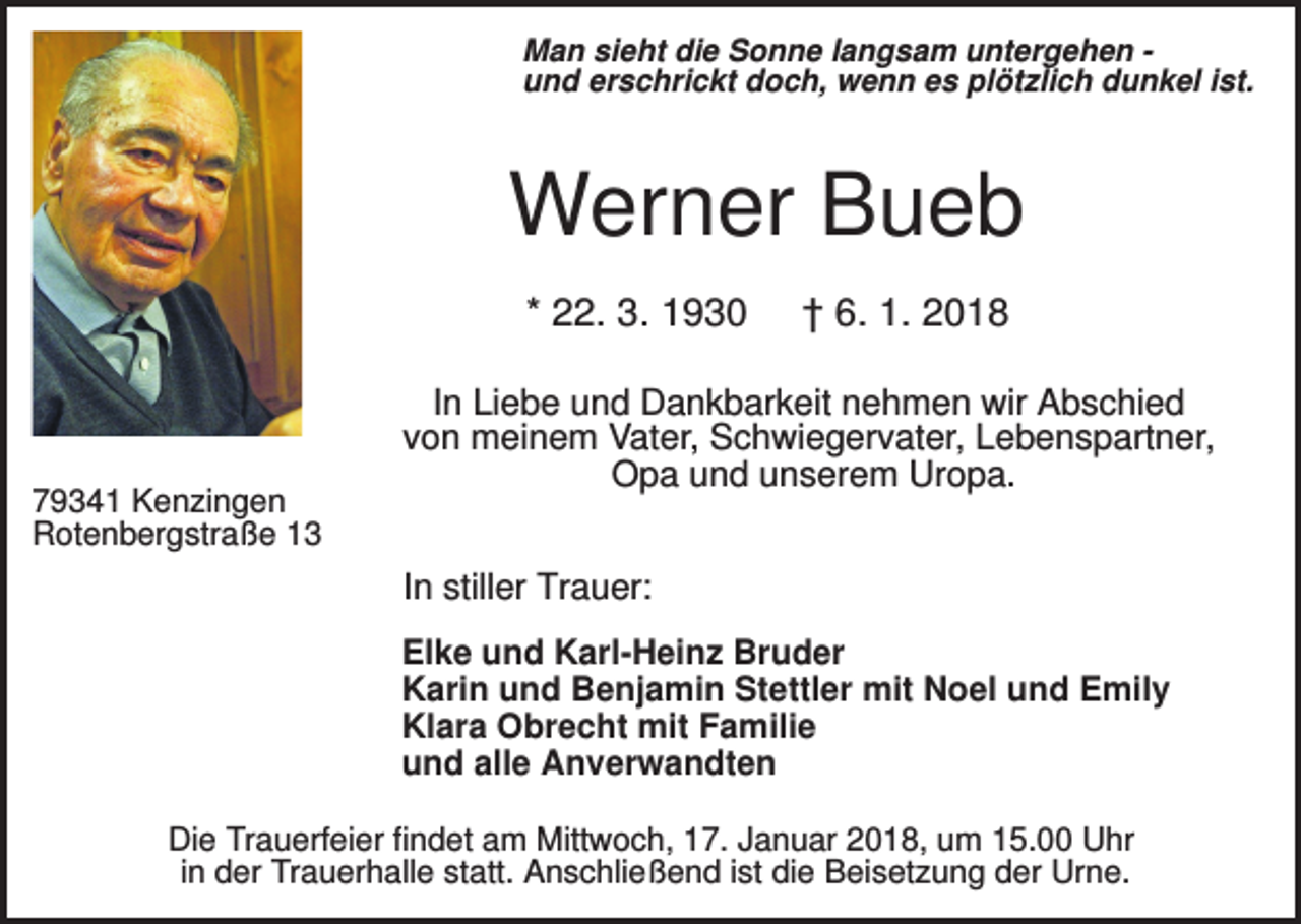 <p>Man sieht die Sonne langsam untergehen und erschrickt doch, wenn es plötzlich dunkel ist.</p><p>Werner Bueb<br />* 22. 3. 1930</p><p>79341 Kenzingen<br />Rotenbergstraße 13</p><p>† 6. 1. 2018</p><p>In Liebe und Dankbarkeit nehmen wir Abschied<br />von meinem Vater, Schwiegervater, Lebenspartner,<br />Opa und unserem Uropa.<br />In stiller Trauer:<br />Elke und Karl-Heinz Bruder<br />Karin und Benjamin Stettler mit Noel und Emily<br />Klara Obrecht mit Familie<br />und alle Anverwandten</p><p>Die Trauerfeier findet am Mittwoch, 17. Januar 2018, um 15.00 Uhr<br />in der Trauerhalle statt. Anschließend ist die Beisetzung der Urne.</p>
