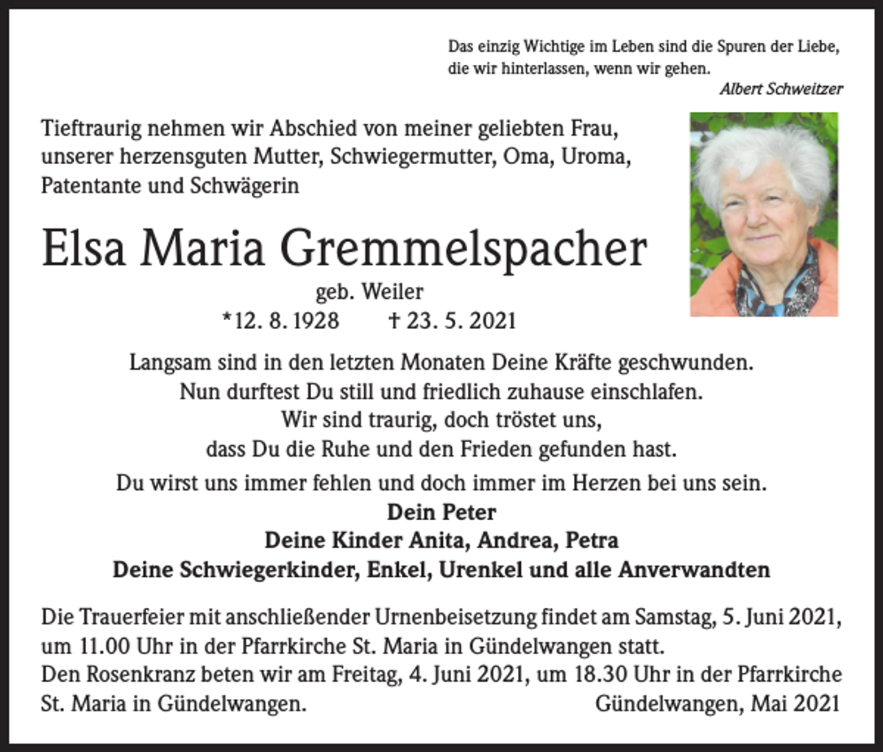 <p>Das einzig Wichtige im Leben sind die Spuren der Liebe,<br />die wir hinterlassen, wenn wir gehen.</p><p>Albert Schweitzer</p><p>Tieftraurig nehmen wir Abschied von meiner geliebten Frau,<br />unserer herzensguten Mutter, Schwiegermutter, Oma, Uroma,<br />Patentante und Schwägerin</p><p>Elsa Maria Gremmelspacher<br />geb. Weiler<br />*12. 8. 1928 † 23. 5. 2021</p><p>Langsam sind in den letzten Monaten Deine Kräfte geschwunden.<br />Nun durftest Du still und friedlich zuhause einschlafen.<br />Wir sind traurig, doch tröstet uns,<br />dass Du die Ruhe und den Frieden gefunden hast.<br />Du wirst uns immer fehlen und doch immer im Herzen bei uns sein.<br />Dein Peter<br />Deine Kinder Anita, Andrea, Petra<br />Deine Schwiegerkinder, Enkel, Urenkel und alle Anverwandten<br />Die Trauerfeier mit anschließender Urnenbeisetzung findet am Samstag, 5. Juni 2021,<br />um 11.00 Uhr in der Pfarrkirche St. Maria in Gündelwangen statt.<br />Den Rosenkranz beten wir am Freitag, 4. Juni 2021, um 18.30 Uhr in der Pfarrkirche<br />St. Maria in Gündelwangen.<br />Gündelwangen, Mai 2021</p>