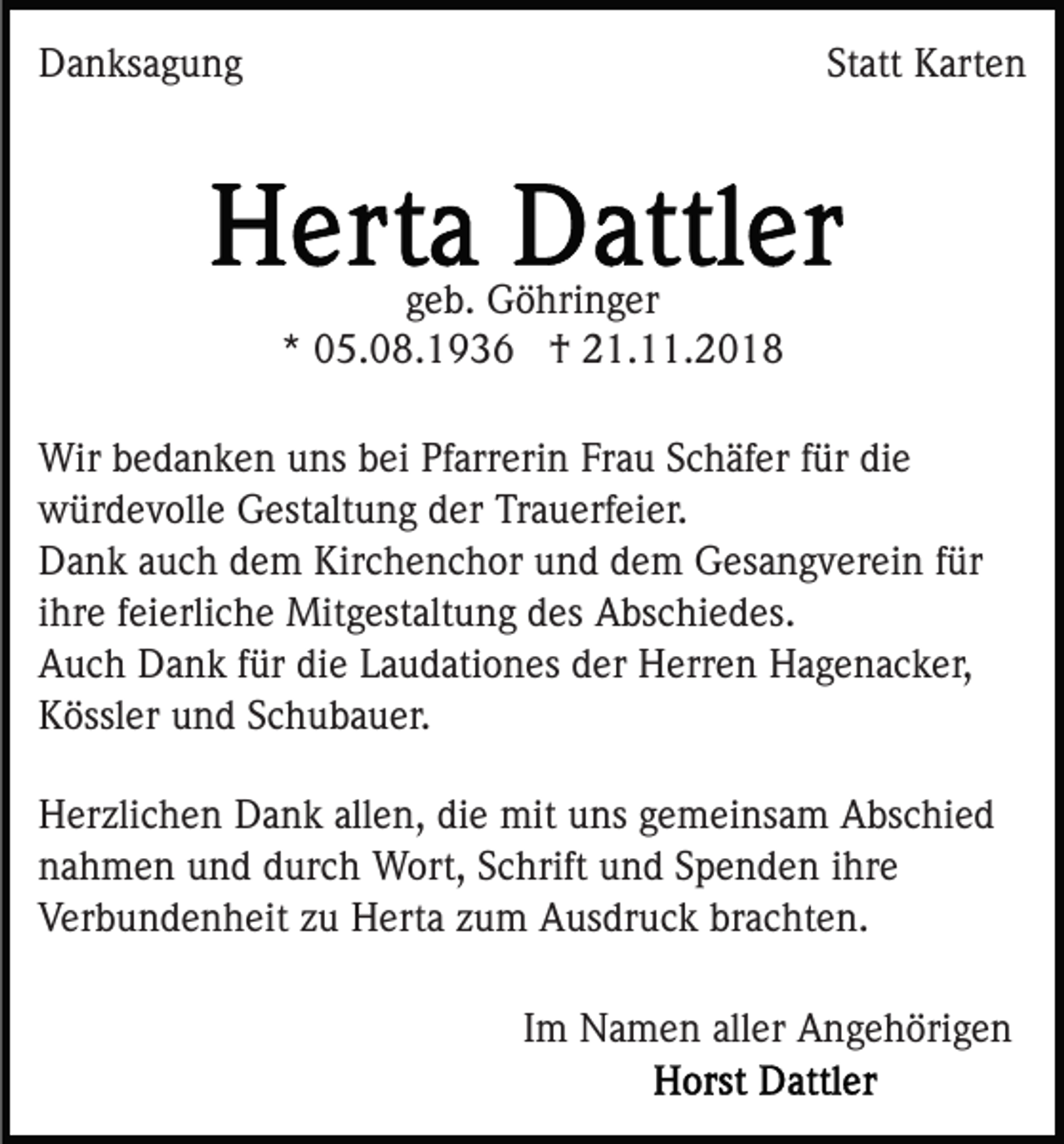 <p>Danksagung</p><p>Statt Karten</p><p>geb. Göhringer<br />* 05.08.1936 † 21.11.2018<br />Wir bedanken uns bei Pfarrerin Frau Schäfer für die<br />würdevolle Gestaltung der Trauerfeier.<br />Dank auch dem Kirchenchor und dem Gesangverein für<br />ihre feierliche Mitgestaltung des Abschiedes.<br />Auch Dank für die Laudationes der Herren Hagenacker,<br />Kössler und Schubauer.<br />Herzlichen Dank allen, die mit uns gemeinsam Abschied<br />nahmen und durch Wort, Schrift und Spenden ihre<br />Verbundenheit zu Herta zum Ausdruck brachten.<br />Im Namen aller Angehörigen</p>