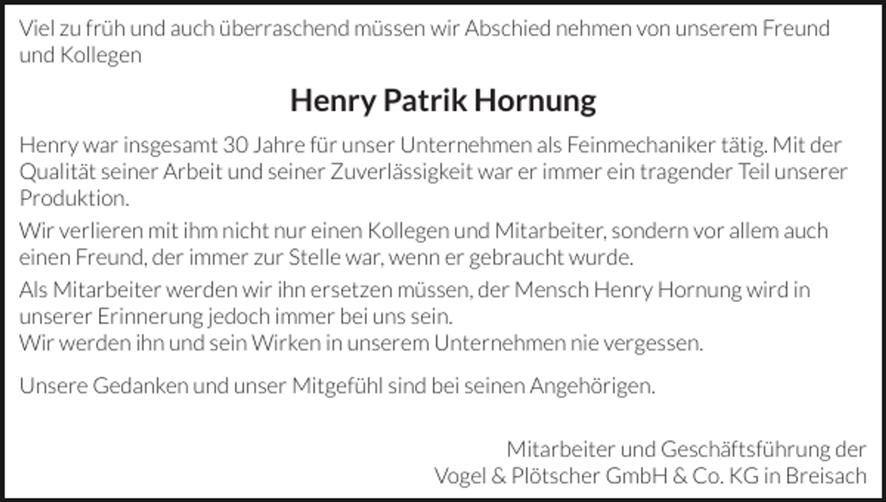 <p>Viel zu früh und auch überraschend müssen wir Abschied nehmen von unserem Freund<br />und Kollegen</p><p>Henry Patrik Hornung<br />Henry war insgesamt 30 Jahre für unser Unternehmen als Feinmechaniker tätig. Mit der<br />Qualität seiner Arbeit und seiner Zuverlässigkeit war er immer ein tragender Teil unserer<br />Produktion.<br />Wir verlieren mit ihm nicht nur einen Kollegen und Mitarbeiter, sondern vor allem auch<br />einen Freund, der immer zur Stelle war, wenn er gebraucht wurde.<br />Als Mitarbeiter werden wir ihn ersetzen müssen, der Mensch Henry Hornung wird in<br />unserer Erinnerung jedoch immer bei uns sein.<br />Wir werden ihn und sein Wirken in unserem Unternehmen nie vergessen.<br />Unsere Gedanken und unser Mitgefühl sind bei seinen Angehörigen.<br />Mitarbeiter und Geschäftsführung der<br />Vogel &amp; Plötscher GmbH &amp; Co. KG in Breisach</p>
