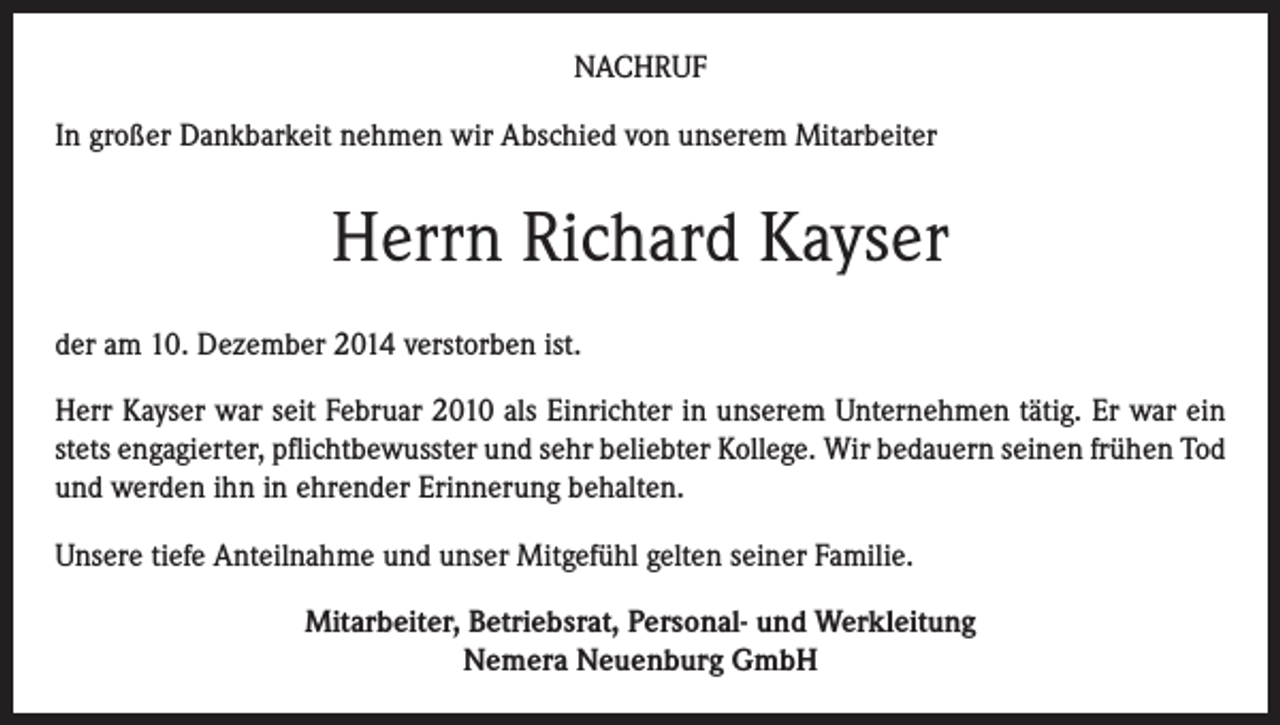 <p>NACHRUF<br />In großer Dankbarkeit nehmen wir Abschied von unserem Mitarbeiter</p><p>Herrn Richard Kayser<br />der am 10. Dezember 2014 verstorben ist.<br />Herr Kayser war seit Februar 2010 als Einrichter in unserem Unternehmen tätig. Er war ein<br />stets engagierter, pflichtbewusster und sehr beliebter Kollege. Wir bedauern seinen frühen Tod<br />und werden ihn in ehrender Erinnerung behalten.<br />Unsere tiefe Anteilnahme und unser Mitgefühl gelten seiner Familie.<br />Mitarbeiter, Betriebsrat, Personal- und Werkleitung<br />Nemera Neuenburg GmbH</p>