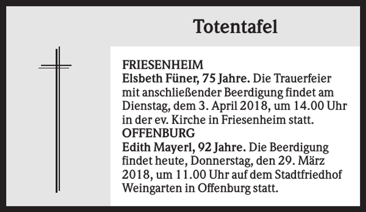 <p>Totentafel<br />FRIESENHEIM<br />Elsbeth Füner, 75 Jahre. Die Trauerfeier<br />mit anschließender Beerdigung findet am<br />Dienstag, dem 3. April 2018, um 14.00 Uhr<br />in der ev. Kirche in Friesenheim statt.<br />OFFENBURG<br />Edith Mayerl, 92 Jahre. Die Beerdigung<br />findet heute, Donnerstag, den 29. März<br />2018, um 11.00 Uhr auf dem Stadtfriedhof<br />Weingarten in Offenburg statt.</p>