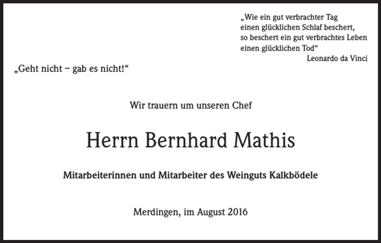 <p>„Geht nicht – gab es nicht!“</p><p>„Wie ein gut verbrachter Tag<br />einen glücklichen Schlaf beschert,<br />so beschert ein gut verbrachtes Leben<br />einen glücklichen Tod“<br />Leonardo da Vinci</p><p>Wir trauern um unseren Chef</p><p>Herrn Bernhard Mathis<br />Mitarbeiterinnen und Mitarbeiter des Weinguts Kalkbödele<br />Merdingen, im August 2016</p>