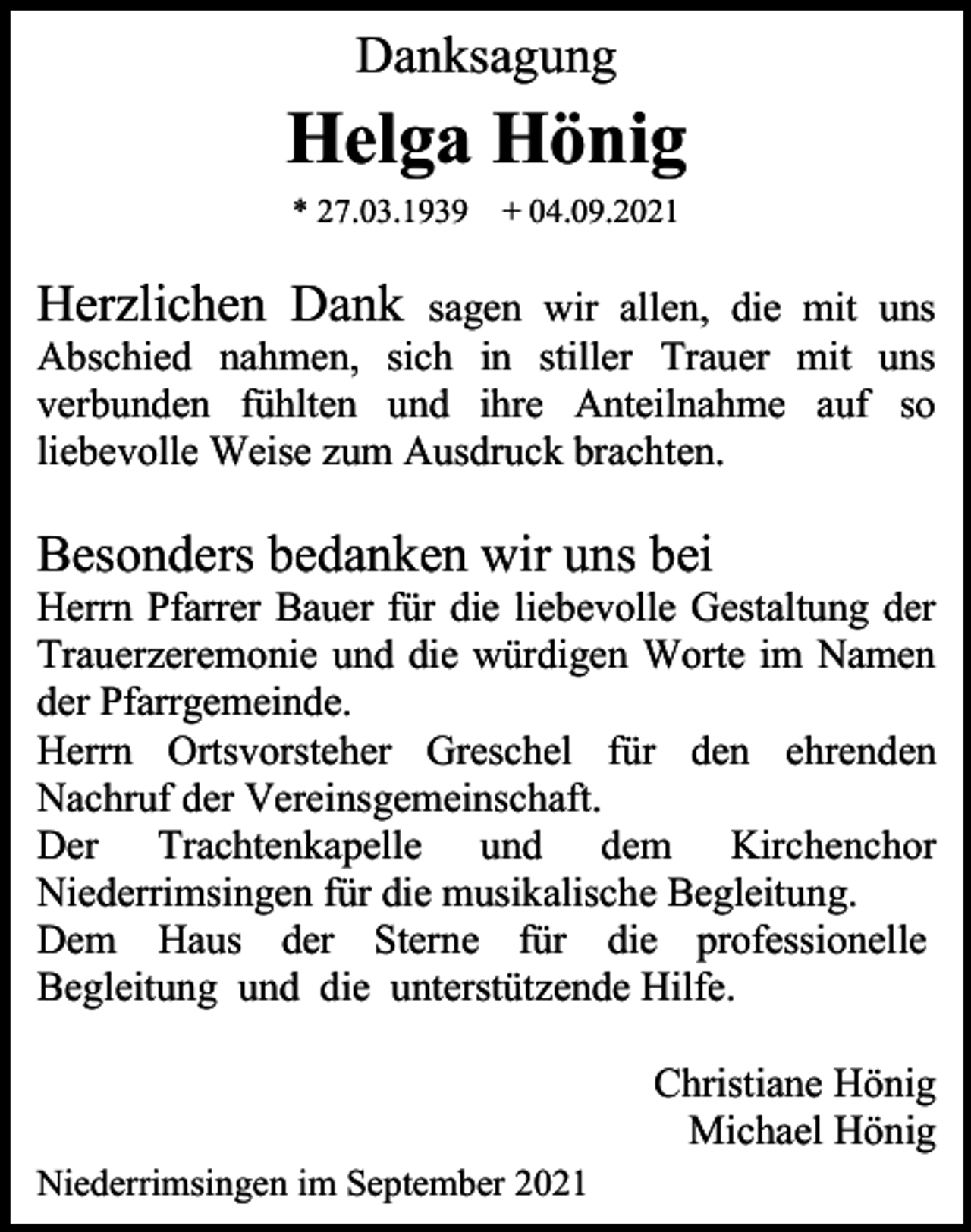 <p>Danksagung</p><p>Helga Hönig<br />* 27.03.1939 + 04.09.2021</p><p>Herzlichen Dank</p><p>sagen wir allen, die mit uns<br />Abschied nahmen, sich in stiller Trauer mit uns<br />verbunden fühlten und ihre Anteilnahme auf so<br />liebevolle Weise zum Ausdruck brachten.</p><p>Besonders bedanken wir uns bei<br />Herrn Pfarrer Bauer für die liebevolle Gestaltung der<br />Trauerzeremonie und die würdigen Worte im Namen<br />der Pfarrgemeinde.<br />Herrn Ortsvorsteher Greschel für den ehrenden<br />Nachruf der Vereinsgemeinschaft.<br />Der Trachtenkapelle und dem Kirchenchor<br />Niederrimsingen für die musikalische Begleitung.<br />Dem Haus der Sterne für die professionelle<br />Begleitung und die unterstützende Hilfe.<br />Christiane Hönig<br />Michael Hönig<br />Niederrimsingen im September 2021</p>