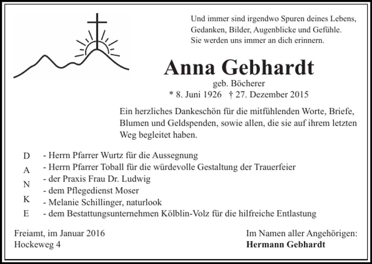 <p>Und immer sind irgendwo Spuren deines Lebens,<br />Gedanken, Bilder, Augenblicke und Gefühle.<br />Sie werden uns immer an dich erinnern.</p><p>Anna Gebhardt<br />geb. Böcherer<br />* 8. Juni 1926 † 27. Dezember 2015</p><p>Ein herzliches Dankeschön für die mitfühlenden Worte, Briefe,<br />Blumen und Geldspenden, sowie allen, die sie auf ihrem letzten<br />Weg begleitet haben.<br />D<br />A<br />N<br />K<br />E</p><p>- Herrn Pfarrer Wurtz für die Aussegnung<br />- Herrn Pfarrer Toball für die würdevolle Gestaltung der Trauerfeier<br />- der Praxis Frau Dr. Ludwig<br />- dem Pflegedienst Moser<br />- Melanie Schillinger, naturlook<br />- dem Bestattungsunternehmen Kölblin-Volz für die hilfreiche Entlastung</p><p>Freiamt, im Januar 2016<br />Hockeweg 4</p><p>Im Namen aller Angehörigen:<br />Hermann Gebhardt</p>