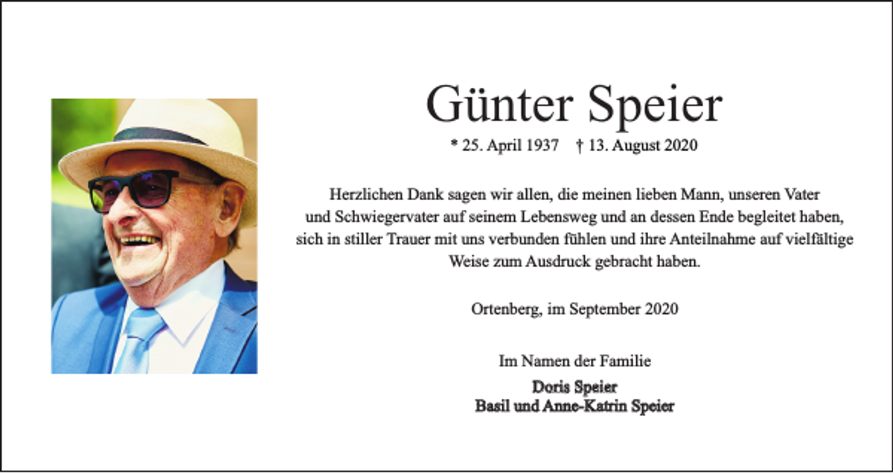 <p>Günter Speier<br />* 25. April 1937 † 13. August 2020</p><p>Herzlichen Dank sagen wir allen, die meinen lieben Mann, unseren Vater<br />und Schwiegervater auf seinem Lebensweg und an dessen Ende begleitet haben,<br />sich in stiller Trauer mit uns verbunden fühlen und ihre Anteilnahme auf vielfältige<br />Weise zum Ausdruck gebracht haben.<br />Ortenberg, im September 2020<br />Im Namen der Familie<br />Doris Speier<br />Basil und Anne-Katrin Speier</p>