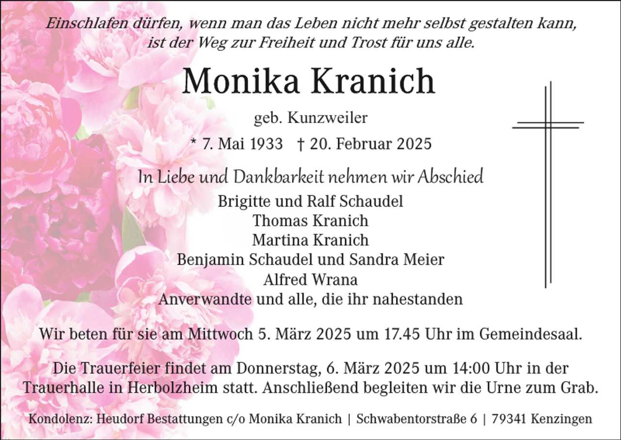 <p>Einschlafen dürfen, wenn man das Leben nicht mehr selbst gestalten kann,<br />ist der Weg zur Freiheit und Trost für uns alle.</p><p>geb. Kunzweiler<br />* 7. Mai 1933 † 20. Februar 2025</p><p>In Liebe und Dankbarkeit nehmen wir Abschied<br />Brigitte und Ralf Schaudel<br />Thomas Kranich<br />Martina Kranich<br />Benjamin Schaudel und Sandra Meier<br />Alfred Wrana<br />Anverwandte und alle, die ihr nahestanden</p><p>Wir beten für sie am Mittwoch 5. März 2025 um 17.45 Uhr im Gemeindesaal.<br />Die Trauerfeier findet am Donnerstag, 6. März 2025 um 14:00 Uhr in der<br />Trauerhalle in Herbolzheim statt. Anschließend begleiten wir die Urne zum Grab.<br />Kondolenz: Heudorf Bestattungen c/o Monika Kranich | Schwabentorstraße 6 | 79341 Kenzingen</p>