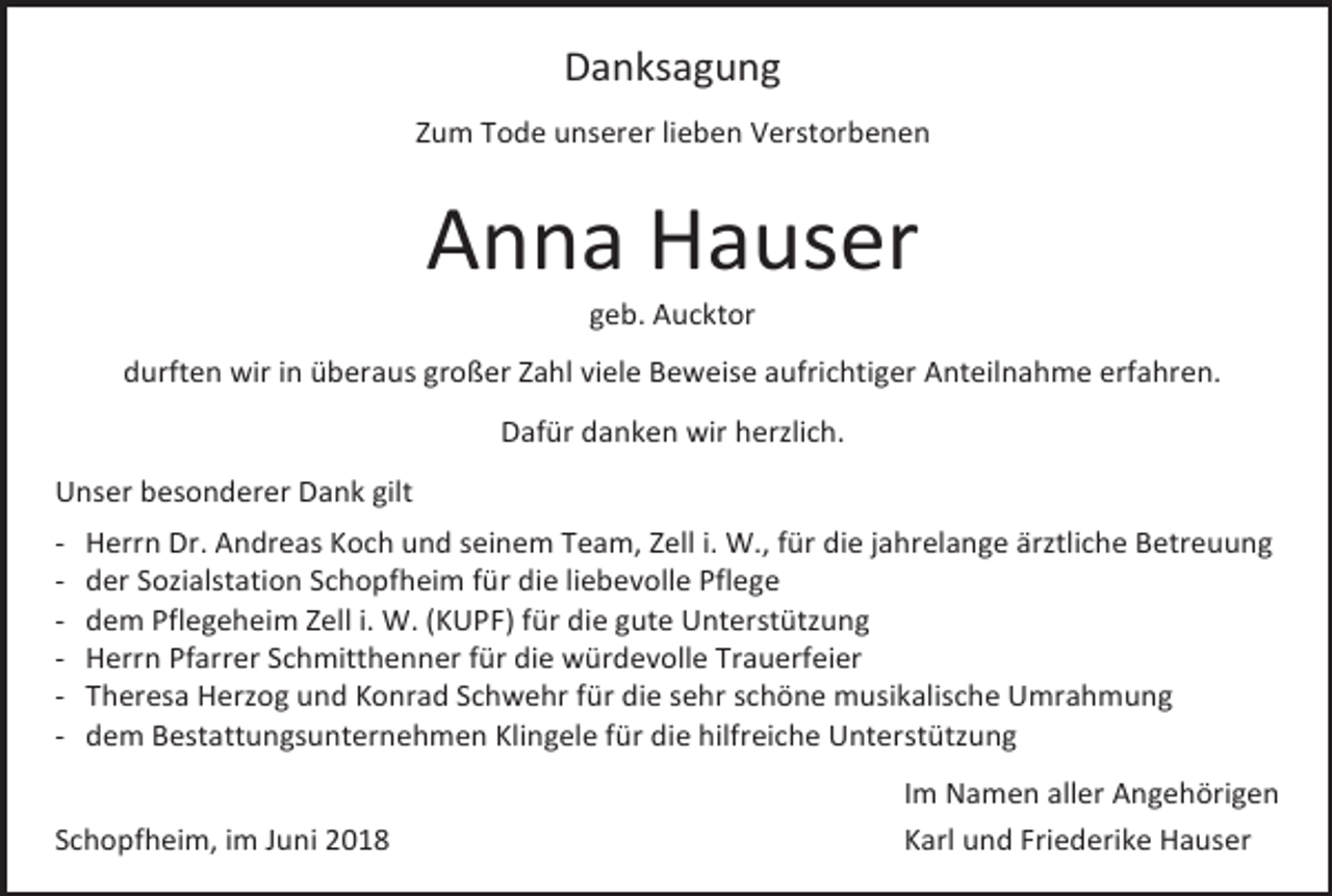 <p>Danksagung<br />Zum Tode unserer lieben Verstorbenen</p><p>Anna Hauser<br />geb. Aucktor<br />durften wir in überaus großer Zahl viele Beweise aufrichtiger Anteilnahme erfahren.<br />Dafür danken wir herzlich.<br />Unser besonderer Dank gilt<br />-</p><p>Herrn Dr. Andreas Koch und seinem Team, Zell i. W., für die jahrelange ärztliche Betreuung<br />der Sozialstation Schopfheim für die liebevolle Pflege<br />dem Pflegeheim Zell i. W. (KUPF) für die gute Unterstützung<br />Herrn Pfarrer Schmitthenner für die würdevolle Trauerfeier<br />Theresa Herzog und Konrad Schwehr für die sehr schöne musikalische Umrahmung<br />dem Bestattungsunternehmen Klingele für die hilfreiche Unterstützung</p><p>Schopfheim, im Juni 2018</p><p>Im Namen aller Angehörigen<br />Karl und Friederike Hauser</p>