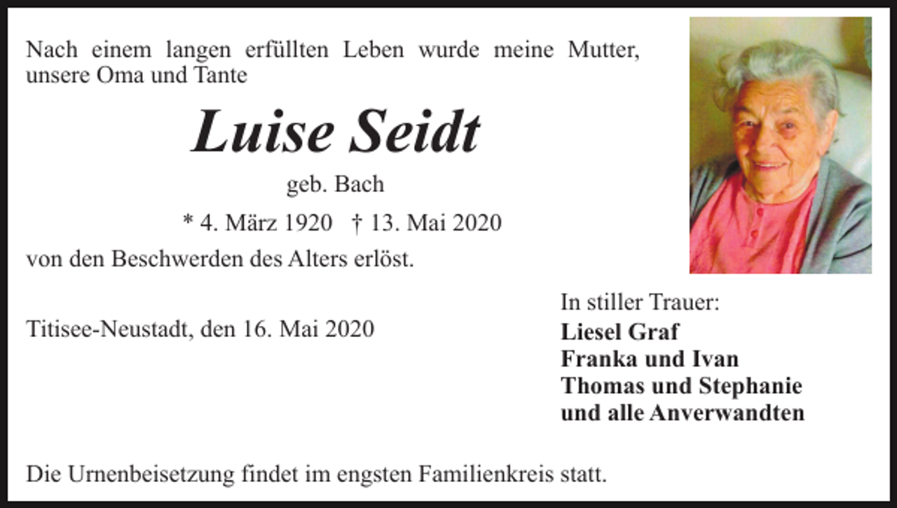 <p>Nach einem langen erfüllten Leben wurde meine Mutter,<br />unsere Oma und Tante</p><p>Luise Seidt<br />geb. Bach<br />* 4. März 1920 † 13. Mai 2020<br />von den Beschwerden des Alters erlöst.<br />Titisee-Neustadt, den 16. Mai 2020</p><p>In stiller Trauer:<br />Liesel Graf<br />Franka und Ivan<br />Thomas und Stephanie<br />und alle Anverwandten</p><p>Die Urnenbeisetzung findet im engsten Familienkreis statt.</p>