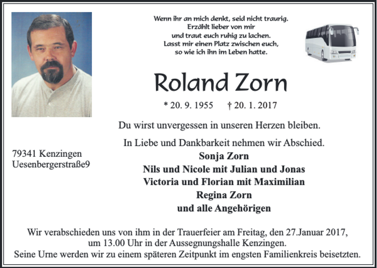 <p>Wenn ihr an mich denkt, seid nicht traurig.<br />Erzählt lieber von mir<br />und traut euch ruhig zu lachen.<br />Lasst mir einen Platz zwischen euch,<br />so wie ich ihn im Leben hatte.</p><p>Roland Zorn<br />* 20. 9. 1955</p><p>† 20. 1. 2017</p><p>Du wirst unvergessen in unseren Herzen bleiben.<br />79341 Kenzingen<br />Uesenbergerstraße9</p><p>In Liebe und Dankbarkeit nehmen wir Abschied.<br />Sonja Zorn<br />Nils und Nicole mit Julian und Jonas<br />Victoria und Florian mit Maximilian<br />Regina Zorn<br />und alle Angehörigen</p><p>Wir verabschieden uns von ihm in der Trauerfeier am Freitag, den 27.Januar 2017,<br />um 13.00 Uhr in der Aussegnungshalle Kenzingen.<br />Seine Urne werden wir zu einem späteren Zeitpunkt im engsten Familienkreis beisetzten.</p>