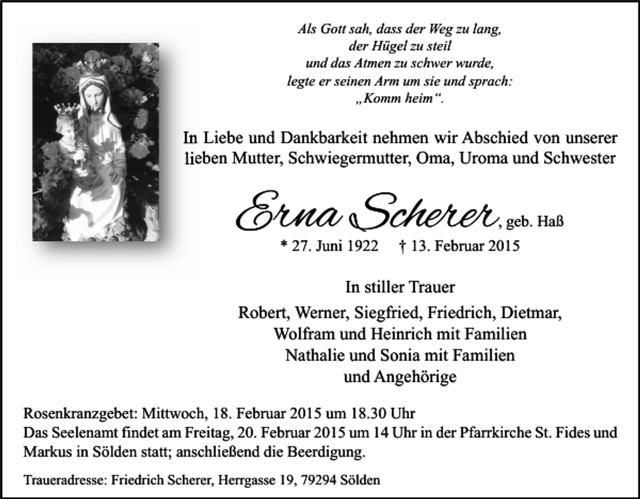 <p>Als Gott sah, dass der Weg zu lang,<br />der Hügel zu steil<br />und das Atmen zu schwer wurde,<br />legte er seinen Arm um sie und sprach:<br />„Komm heim“.</p><p>In Liebe und Dankbarkeit nehmen wir Abschied von unserer<br />lieben Mutter, Schwiegermutter, Oma, Uroma und Schwester</p><p>Erna Scherer<br />* 27. Juni 1922</p><p>, geb. Haß<br />† 13. Februar 2015</p><p>In stiller Trauer<br />Robert, Werner, Siegfried, Friedrich, Dietmar,<br />Wolfram und Heinrich mit Familien<br />Nathalie und Sonia mit Familien<br />und Angehörige<br />Rosenkranzgebet: Mittwoch, 18. Februar 2015 um 18.30 Uhr<br />Das Seelenamt findet am Freitag, 20. Februar 2015 um 14 Uhr in der Pfarrkirche St. Fides und<br />Markus in Sölden statt; anschließend die Beerdigung.<br />Traueradresse: Friedrich Scherer, Herrgasse 19, 79294 Sölden</p>