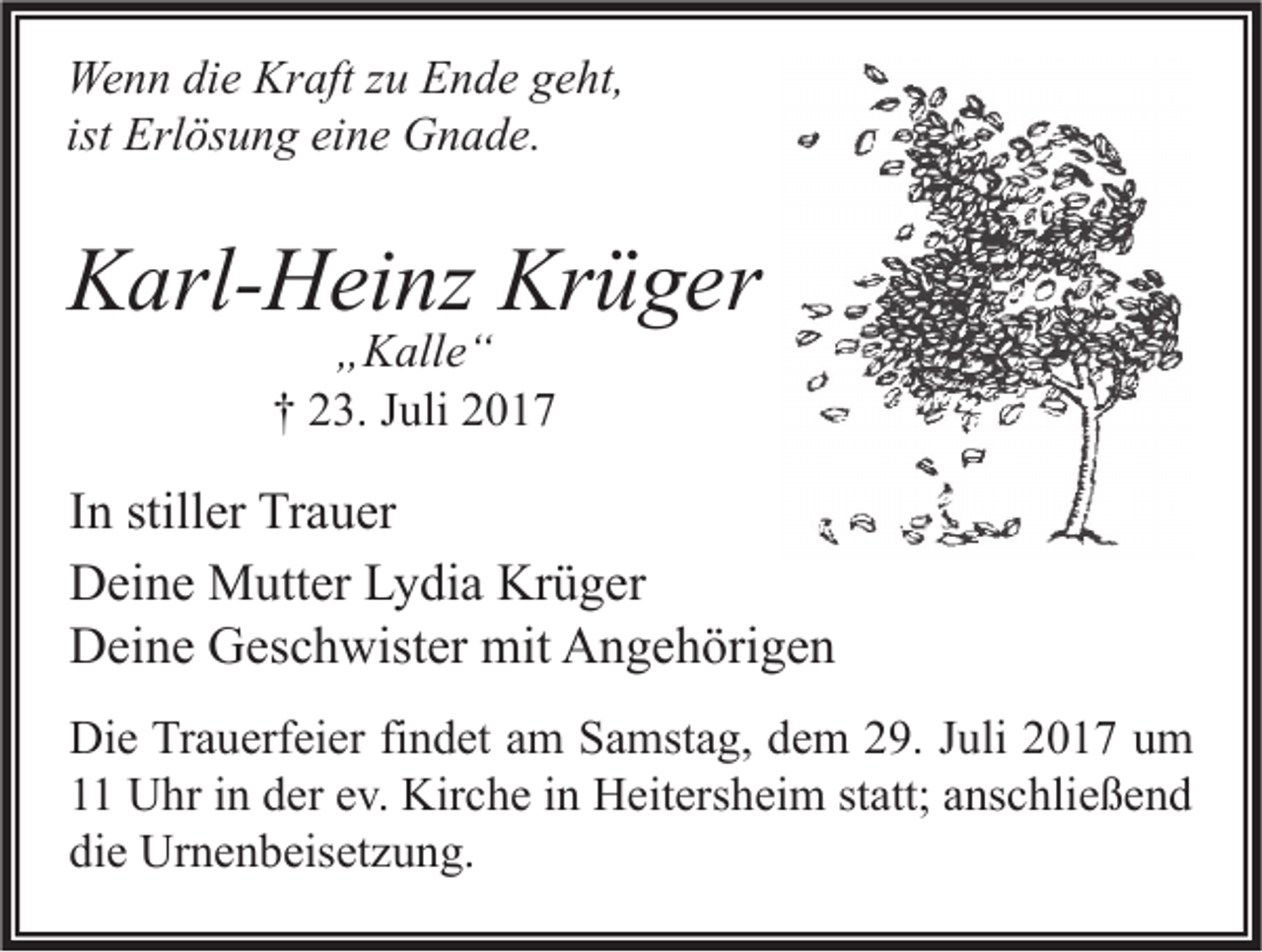 <p>We n n didie<br />Wenn<br />e Kr<br />Kraft<br />aft z zu<br />u EEnde<br />n d e g geht,<br />e ht,<br />ist Erlösung<br />Erl ös u n g eine<br />ei n e Gnade.<br />G n a d e.</p><p>KKarl-Heinz<br />arl- H ei nz Kr<br />Krüger<br />ü g er<br />„„Kalle“<br />K all e “<br />†† 23.<br />2 3. Juli<br />J uli</p><p>I n stiller<br />In<br />still er Trauer<br />Tr a u er<br />Krüger<br />DDeine<br />ei n e Mutter<br />M utt er LLydia<br />y di a Kr<br />ü g er<br />DDeine<br />ei n e GGeschwister<br />es c h wist er mit<br />mit AAngehörigen<br />n g e h öri g e n<br />Di e TrTrauerfeier<br />Die<br />a u erf ei er fifindet<br />n d et aam<br />m SSamstag,<br />a mst a g, ddem<br />e m 229.<br />9. J Juli<br />uli 22017<br />0 1 7 uum<br />m<br />11 Uhr<br />U hr iin<br />n dder<br />er eev.<br />v. Kirche<br />Kir c h e iin<br />n Heitersheim<br />H eit ers h ei m ststatt;<br />att; aanschließend<br />ns c hli e ß e n d<br />die<br />di<br />e Urnenbeisetzung.<br />Ur n e n b eis et z u n g.</p>