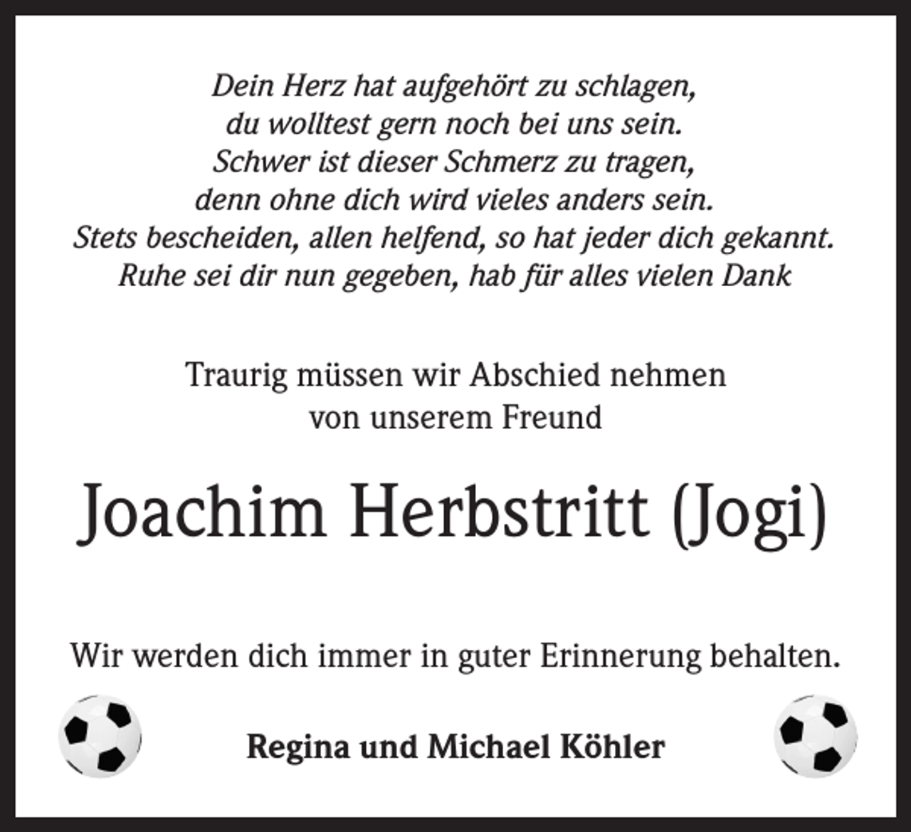 <p>Dein Herz hat aufgehört zu schlagen,<br />du wolltest gern noch bei uns sein.<br />Schwer ist dieser Schmerz zu tragen,<br />denn ohne dich wird vieles anders sein.<br />Stets bescheiden, allen helfend, so hat jeder dich gekannt.<br />Ruhe sei dir nun gegeben, hab für alles vielen Dank</p><p>Traurig müssen wir Abschied nehmen<br />von unserem Freund</p><p>Joachim Herbstritt (Jogi)<br />Wir werden dich immer in guter Erinnerung behalten.<br />Regina und Michael Köhler</p>