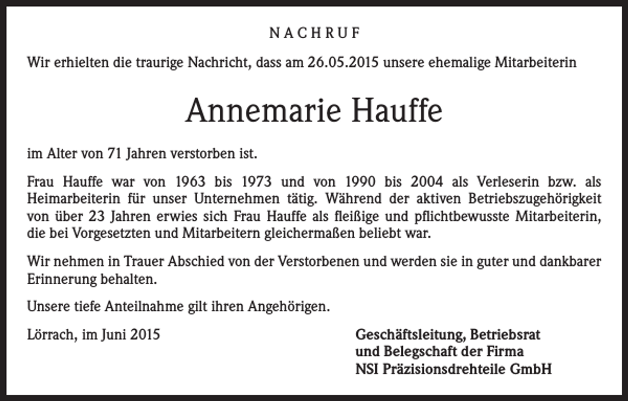 <p>NACHRUF<br />Wir erhielten die traurige Nachricht, dass am 26.05.2015 unsere ehemalige Mitarbeiterin</p><p>Annemarie Hauffe<br />im Alter von 71 Jahren verstorben ist.<br />Frau Hauffe war von 1963 bis 1973 und von 1990 bis 2004 als Verleserin bzw. als<br />Heimarbeiterin für unser Unternehmen tätig. Während der aktiven Betriebszugehörigkeit<br />von über 23 Jahren erwies sich Frau Hauffe als fleißige und pflichtbewusste Mitarbeiterin,<br />die bei Vorgesetzten und Mitarbeitern gleichermaßen beliebt war.<br />Wir nehmen in Trauer Abschied von der Verstorbenen und werden sie in guter und dankbarer<br />Erinnerung behalten.<br />Unsere tiefe Anteilnahme gilt ihren Angehörigen.<br />Lörrach, im Juni 2015 Geschäftsleitung, Betriebsrat<br />und Belegschaft der Firma<br />NSI Präzisionsdrehteile GmbH</p>