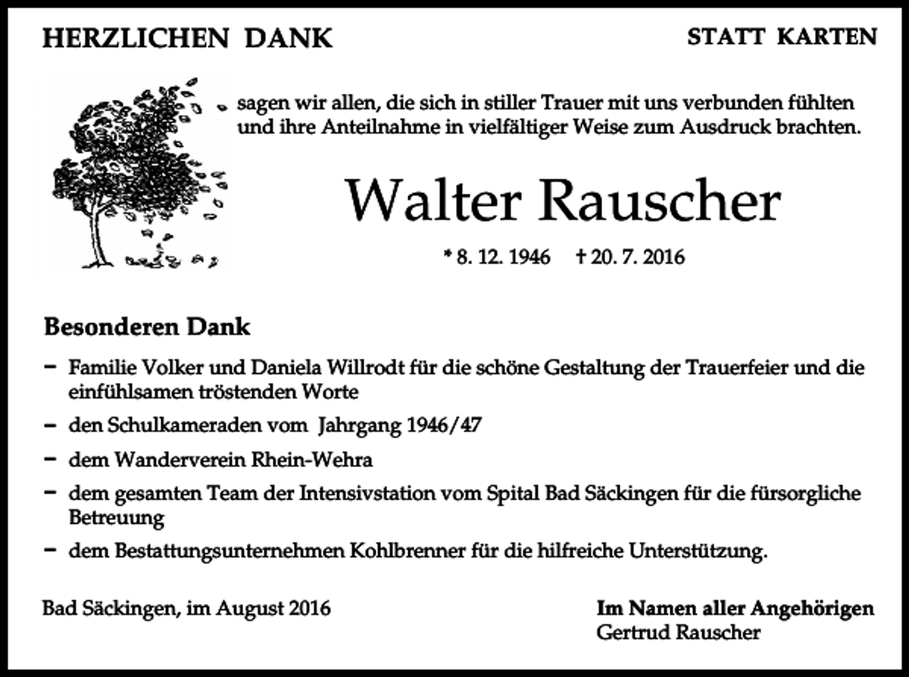 <p>HERZLICHEN<br />DANK<br />HERZLICHEN<br />DANK</p><p>STATT KA<br />STATT KARTEN</p><p>sagen<br />wir allen,<br />die<br />inTrauer<br />stillermit<br />Trauer<br />mit uns verbunden<br />fü<br />sagen<br />wir allen,<br />die sich<br />insich<br />stiller<br />uns verbunden<br />fühlten<br />Anteilnahme<br />in vielfältiger<br />Weise<br />zum Ausdruck<br />undund<br />ihre ihre<br />Anteilnahme<br />in vielfältiger<br />Weise zum<br />Ausdruck<br />brachten. bra</p><p>Walter<br />Rauscher<br />Walter<br />Rauscher<br />8. 12. †1946<br />† 20. 7. 2016<br />* 8. 12. *1946<br />20. 7. 2016</p><p>Besonderen<br />Dank<br />Besonderen<br />Dank</p><p>DFamilie<br />Familie<br />Volker<br />Daniela<br />Willrodt<br />die schöne<br />Gestaltung<br />der Trauerfeier<br />u<br />D<br />Volker<br />undund<br />Daniela<br />Willrodt<br />für diefür<br />schöne<br />Gestaltung<br />der Trauerfeier<br />und die<br />einfühlsamen<br />tröstenden<br />Worte<br />einfühlsamen<br />tröstenden<br />Worte<br />Dden<br />den<br />Schulkameraden<br />Jahrgang<br />1946/47<br />D<br />Schulkameraden<br />vomvom<br />Jahrgang<br />1946/47<br />D<br />dem<br />Wanderverein<br />Rhein-Wehra<br />D dem Wanderverein Rhein-Wehra</p><p>Ddem<br />dem<br />gesamten<br />Team<br />der Intensivstation<br />vomBad<br />Spital<br />Bad Säckingen<br />für die fürsor<br />D<br />gesamten<br />Team<br />der Intensivstation<br />vom Spital<br />Säckingen<br />für die fürsorgliche<br />Betreuung<br />Betreuung<br />Ddem<br />dem<br />Bestattungsunternehmen<br />Kohlbrenner<br />die hilfreiche<br />Unterstützung.<br />D<br />Bestattungsunternehmen<br />Kohlbrenner<br />für die für<br />hilfreiche<br />Unterstützung.<br />BadSäckingen,<br />Säckingen,<br />August<br />Bad<br />im im<br />August</p><p>Imaller<br />Namen<br />aller Angeh<br />Im Namen<br />Angehörigen<br />Gertrud Rauscher<br />Gertrud Rauscher</p>