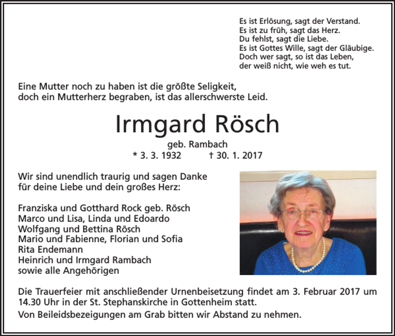 <p>Es ist Erlösung, sagt der Verstand.<br />Es ist zu früh, sagt das Herz.<br />Du fehlst, sagt die Liebe.<br />Es ist Gottes Wille, sagt der Gläubige.<br />Doch wer sagt, so ist das Leben,<br />der weiß nicht, wie weh es tut.</p><p>Eine Mutter noch zu haben ist die größte Seligkeit,<br />doch ein Mutterherz begraben, ist das allerschwerste Leid.</p><p>Irmgard Rösch<br />geb. Rambach<br />* 3. 3. 1932 † 30. 1. 2017<br />Wir sind unendlich traurig und sagen Danke<br />für deine Liebe und dein großes Herz:<br />Franziska und Gotthard Rock geb. Rösch<br />Marco und Lisa, Linda und Edoardo<br />Wolfgang und Bettina Rösch<br />Mario und Fabienne, Florian und Sofia<br />Rita Endemann<br />Heinrich und Irmgard Rambach<br />sowie alle Angehörigen<br />Die Trauerfeier mit anschließender Urnenbeisetzung findet am 3. Februar 2017 um<br />14.30 Uhr in der St. Stephanskirche in Gottenheim statt.<br />Von Beileidsbezeigungen am Grab bitten wir Abstand zu nehmen.</p>