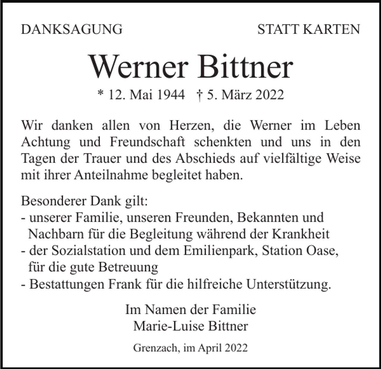 <p>DANKSAGUNG</p><p>STATT KARTEN</p><p>Werner Bittner<br />* 12. Mai 1944 † 5. März 2022<br />Wir danken allen von Herzen, die Werner im Leben<br />Achtung und Freundschaft schenkten und uns in den<br />Tagen der Trauer und des Abschieds auf vielfältige Weise<br />mit ihrer Anteilnahme begleitet haben.<br />Besonderer Dank gilt:<br />- unserer Familie, unseren Freunden, Bekannten und<br />Nachbarn für die Begleitung während der Krankheit<br />- der Sozialstation und dem Emilienpark, Station Oase,<br />für die gute Betreuung<br />- Bestattungen Frank für die hilfreiche Unterstützung.<br />Im Namen der Familie<br />Marie-Luise Bittner<br />Grenzach, im April 2022</p>