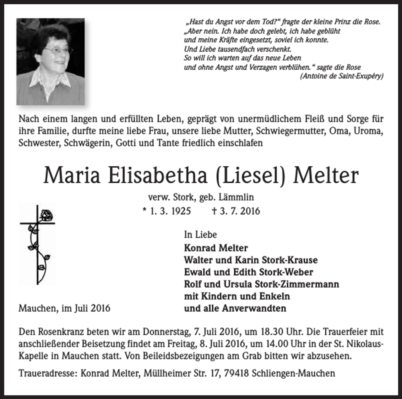 <p>„Hast du Angst vor dem Tod?“ fragte der kleine Prinz die Rose.<br />„Aber nein. Ich habe doch gelebt, ich habe geblüht<br />und meine Kräfte eingesetzt, soviel ich konnte.<br />Und Liebe tausendfach verschenkt.<br />So will ich warten auf das neue Leben<br />und ohne Angst und Verzagen verblühen.“ sagte die Rose</p><p>(Antoine de Saint-Exupéry)</p><p>Nach einem langen und erfüllten Leben, geprägt von unermüdlichem Fleiß und Sorge für<br />ihre Familie, durfte meine liebe Frau, unsere liebe Mutter, Schwiegermutter, Oma, Uroma,<br />Schwester, Schwägerin, Gotti und Tante friedlich einschlafen</p><p>Maria Elisabetha (Liesel) Melter<br />verw. Stork, geb. Lämmlin<br />* 1. 3. 1925 † 3. 7. 2016</p><p>Mauchen, im Juli 2016</p><p>In Liebe<br />Konrad Melter<br />Walter und Karin Stork-Krause<br />Ewald und Edith Stork-Weber<br />Rolf und Ursula Stork-Zimmermann<br />mit Kindern und Enkeln<br />und alle Anverwandten</p><p>Den Rosenkranz beten wir am Donnerstag, 7. Juli 2016, um 18.30 Uhr. Die Trauerfeier mit<br />anschließender Beisetzung findet am Freitag, 8. Juli 2016, um 14.00 Uhr in der St. NikolausKapelle in Mauchen statt. Von Beileidsbezeigungen am Grab bitten wir abzusehen.<br />Traueradresse: Konrad Melter, Müllheimer Str. 17, 79418 Schliengen-Mauchen</p>