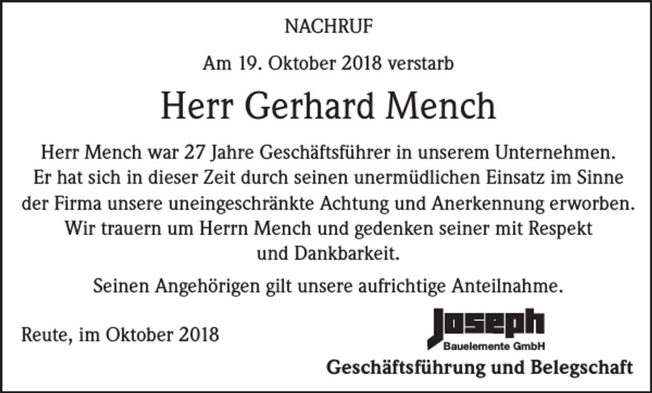 <p>NACHRUF<br />Am 19. Oktober 2018 verstarb</p><p>Herr Gerhard Mench<br />Herr Mench war 27 Jahre Geschäftsführer in unserem Unternehmen.<br />Er hat sich in dieser Zeit durch seinen unermüdlichen Einsatz im Sinne<br />der Firma unsere uneingeschränkte Achtung und Anerkennung erworben.<br />Wir trauern um Herrn Mench und gedenken seiner mit Respekt<br />und Dankbarkeit.<br />Seinen Angehörigen gilt unsere aufrichtige Anteilnahme.<br />Reute, im Oktober 2018</p><p>Bauelemente GmbH</p><p>Geschäftsführung und Belegschaft</p>