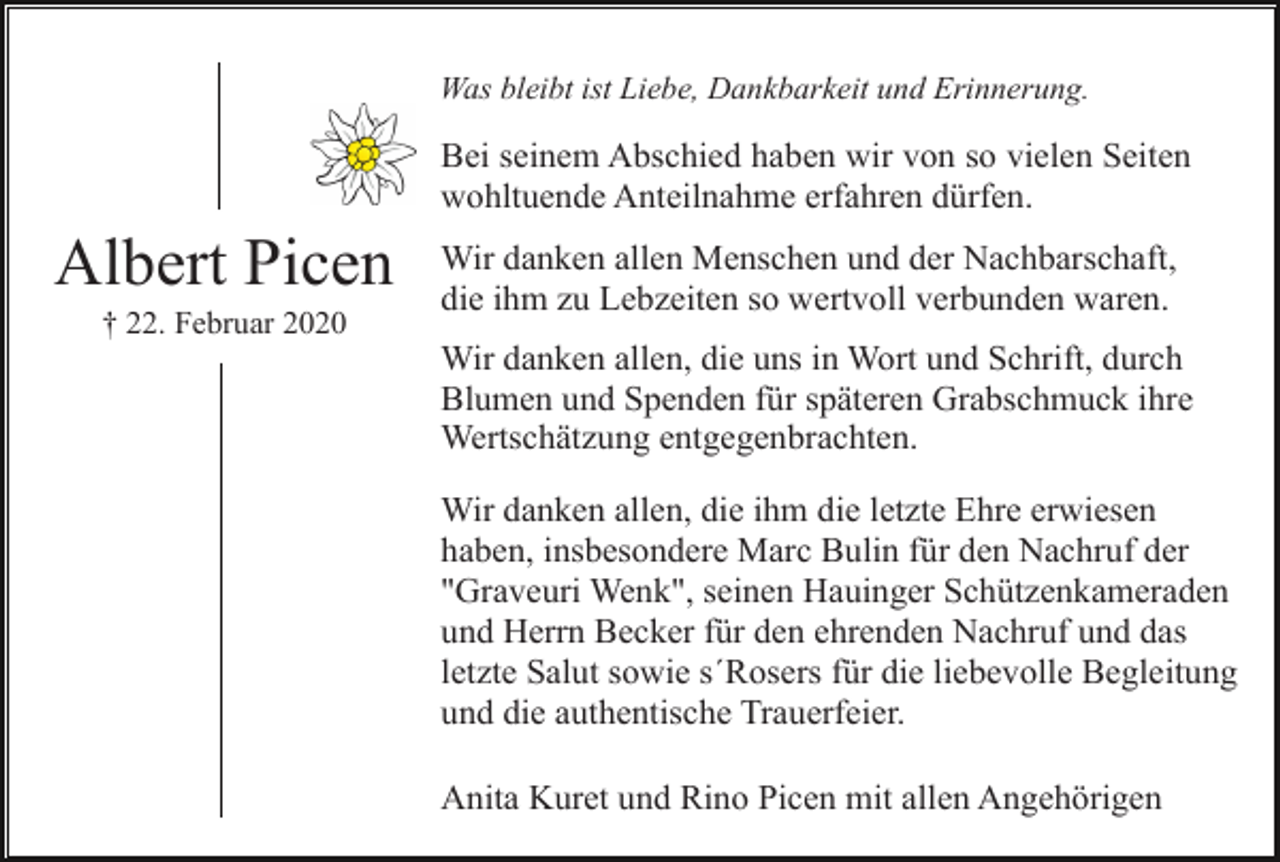 <p>Was bleibt ist Liebe, Dankbarkeit und Erinnerung.</p><p>Bei seinem Abschied haben wir von so vielen Seiten<br />wohltuende Anteilnahme erfahren dürfen.</p><p>Albert Picen<br />† 22. Februar 2020</p><p>Wir danken allen Menschen und der Nachbarschaft,<br />die ihm zu Lebzeiten so wertvoll verbunden waren.<br />Wir danken allen, die uns in Wort und Schrift, durch<br />Blumen und Spenden für späteren Grabschmuck ihre<br />Wertschätzung entgegenbrachten.<br />Wir danken allen, die ihm die letzte Ehre erwiesen<br />haben, insbesondere Marc Bulin für den Nachruf der<br />"Graveuri Wenk", seinen Hauinger Schützenkameraden<br />und Herrn Becker für den ehrenden Nachruf und das<br />letzte Salut sowie s´Rosers für die liebevolle Begleitung<br />und die authentische Trauerfeier.<br />Anita Kuret und Rino Picen mit allen Angehörigen</p>