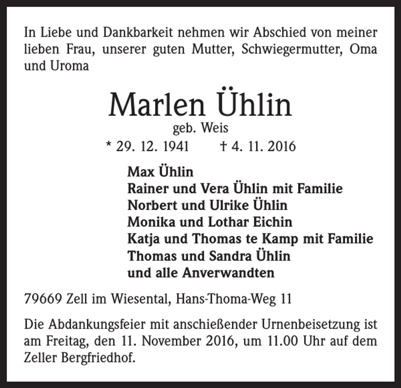 <p>In Liebe und Dankbarkeit nehmen wir Abschied von meiner<br />lieben Frau, unserer guten Mutter, Schwiegermutter, Oma<br />und Uroma</p><p>Marlen<br />Ühlin<br />geb. Weis<br />* 29. 12. 1941 † 4. 11. 2016<br />Max Ühlin<br />Rainer und Vera Ühlin mit Familie<br />Norbert und Ulrike Ühlin<br />Monika und Lothar Eichin<br />Katja und Thomas te Kamp mit Familie<br />Thomas und Sandra Ühlin<br />und alle Anverwandten<br />79669 Zell im Wiesental, Hans-Thoma-Weg 11<br />Die Abdankungsfeier mit anschießender Urnenbeisetzung ist<br />am Freitag, den 11. November 2016, um 11.00 Uhr auf dem<br />Zeller Bergfriedhof.</p>