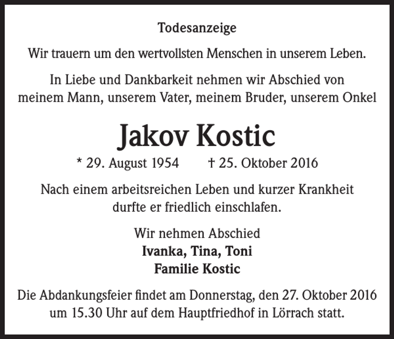 <p>Todesanzeige<br />Wir trauern um den wertvollsten Menschen in unserem Leben.<br />In Liebe und Dankbarkeit nehmen wir Abschied von<br />meinem Mann, unserem Vater, meinem Bruder, unserem Onkel</p><p>Jakov Kostic<br />* 29. August 1954 † 25. Oktober 2016<br />Nach einem arbeitsreichen Leben und kurzer Krankheit<br />durfte er friedlich einschlafen.<br />Wir nehmen Abschied<br />Ivanka, Tina, Toni<br />Familie Kostic<br />Die Abdankungsfeier findet am Donnerstag, den 27. Oktober 2016<br />um 15.30 Uhr auf dem Hauptfriedhof in Lörrach statt.</p>