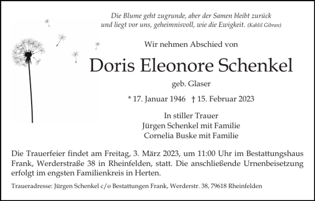 <p>Die Blume geht zugrunde, aber der Samen bleibt zurück<br />und liegt vor uns, geheimnisvoll, wie die Ewigkeit. (Kahlil Gibran)</p><p>Wir nehmen Abschied von</p><p>Doris Eleonore Schenkel<br />geb. Glaser<br />* 17. Januar 1946 † 15. Februar 2023<br />In stiller Trauer<br />Jürgen Schenkel mit Familie<br />Cornelia Buske mit Familie<br />Die Trauerfeier findet am Freitag, 3. März 2023, um 11:00 Uhr im Bestattungshaus<br />Frank, Werderstraße 38 in Rheinfelden, statt. Die anschließende Urnenbeisetzung<br />erfolgt im engsten Familienkreis in Herten.<br />Traueradresse: Jürgen Schenkel c/o Bestattungen Frank, Werderstr. 38, 79618 Rheinfelden</p>