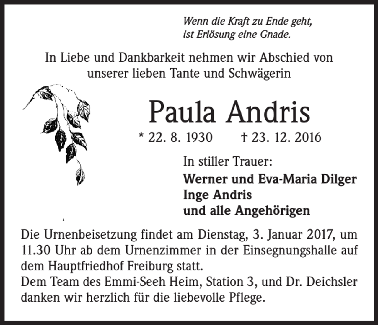 <p>Wenn die Kraft zu Ende geht,<br />ist Erlösung eine Gnade.</p><p>In Liebe und Dankbarkeit nehmen wir Abschied von<br />unserer lieben Tante und Schwägerin</p><p>Paula Andris</p><p>* 22. 8. 1930 † 23. 12. 2016<br />In stiller Trauer:<br />Werner und Eva-Maria Dilger<br />Inge Andris<br />und alle Angehörigen<br />Die Urnenbeisetzung findet am Dienstag, 3. Januar 2017, um<br />11.30 Uhr ab dem Urnenzimmer in der Einsegnungshalle auf<br />dem Hauptfriedhof Freiburg statt.<br />Dem Team des Emmi-Seeh Heim, Station 3, und Dr. Deichsler<br />danken wir herzlich für die liebevolle Pflege.</p>