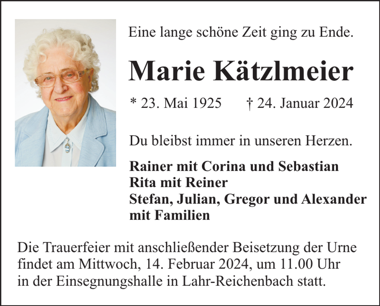 <p>Eine lange schöne Zeit ging zu Ende.</p><p>Marie Kätzlmeier<br />* 23. Mai 1925</p><p>† 24. Januar 2024</p><p>Du bleibst immer in unseren Herzen.<br />Rainer mit Corina und Sebastian<br />Rita mit Reiner<br />Stefan, Julian, Gregor und Alexander<br />mit Familien</p><p>Die Trauerfeier mit anschließender Beisetzung der Urne<br />findet am Mittwoch, 14. Februar 2024, um 11.00 Uhr<br />in der Einsegnungshalle in Lahr-Reichenbach statt.</p>