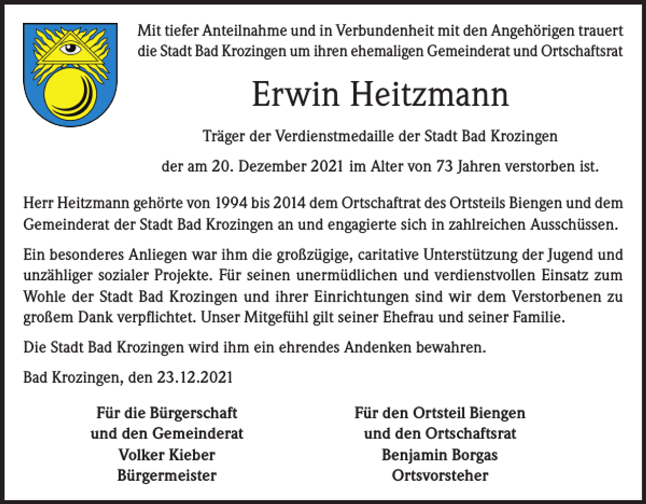 <p>Mit tiefer Anteilnahme und in Verbundenheit mit den Angehörigen trauert<br />die Stadt Bad Krozingen um ihren ehemaligen Gemeinderat und Ortschaftsrat</p><p>Erwin Heitzmann<br />Träger der Verdienstmedaille der Stadt Bad Krozingen<br />der am 20. Dezember 2021 im Alter von 73 Jahren verstorben ist.<br />Herr Heitzmann gehörte von 1994 bis 2014 dem Ortschaftrat des Ortsteils Biengen und dem<br />Gemeinderat der Stadt Bad Krozingen an und engagierte sich in zahlreichen Ausschüssen.<br />Ein besonderes Anliegen war ihm die großzügige, caritative Unterstützung der Jugend und<br />unzähliger sozialer Projekte. Für seinen unermüdlichen und verdienstvollen Einsatz zum<br />Wohle der Stadt Bad Krozingen und ihrer Einrichtungen sind wir dem Verstorbenen zu<br />großem Dank verpflichtet. Unser Mitgefühl gilt seiner Ehefrau und seiner Familie.<br />Die Stadt Bad Krozingen wird ihm ein ehrendes Andenken bewahren.<br />Bad Krozingen, den 23.12.2021</p><p>Für die Bürgerschaft<br />und den Gemeinderat<br />Volker Kieber<br />Bürgermeister</p><p>Für den Ortsteil Biengen<br />und den Ortschaftsrat<br />Benjamin Borgas<br />Ortsvorsteher</p>