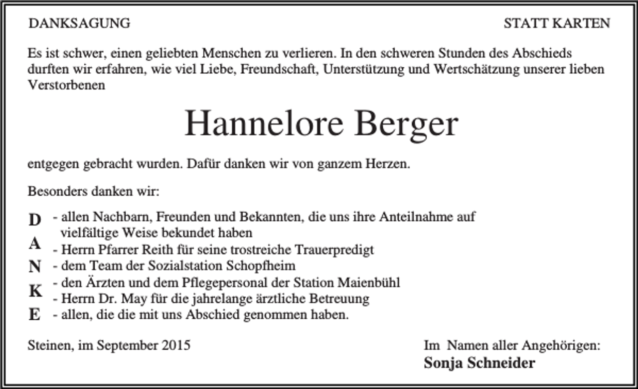 <p>DANKSAGUNG</p><p>STATT KARTEN</p><p>Es ist schwer, einen geliebten Menschen zu verlieren. In den schweren Stunden des Abschieds<br />durften wir erfahren, wie viel Liebe, Freundschaft, Unterstützung und Wertschätzung unserer lieben<br />Verstorbenen</p><p>Hannelore Berger<br />entgegen gebracht wurden. Dafür danken wir von ganzem Herzen.<br />Besonders danken wir:</p><p>D<br />A<br />N<br />K<br />E</p><p>- allen Nachbarn, Freunden und Bekannten, die uns ihre Anteilnahme auf<br />vielfältige Weise bekundet haben<br />- Herrn Pfarrer Reith für seine trostreiche Trauerpredigt<br />- dem Team der Sozialstation Schopfheim<br />- den Ärzten und dem Pflegepersonal der Station Maienbühl<br />- Herrn Dr. May für die jahrelange ärztliche Betreuung<br />- allen, die die mit uns Abschied genommen haben.</p><p>Steinen, im September 2015</p><p>Im Namen aller Angehörigen:</p><p>Sonja Schneider</p>