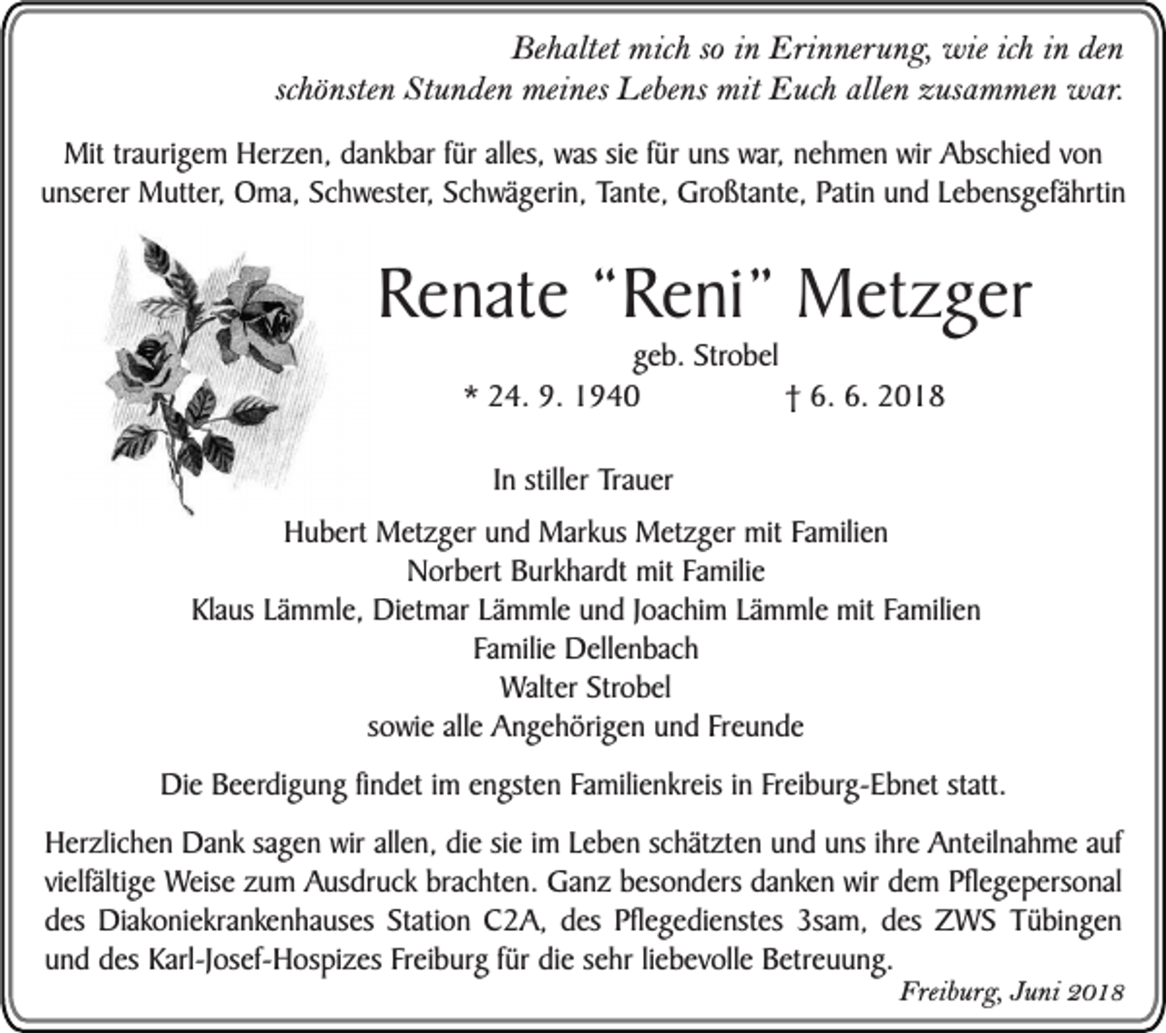 <p>Behaltet mich so in Erinnerung, wie ich in den<br />schönsten Stunden meines Lebens mit Euch allen zusammen war.<br />Mit traurigem Herzen, dankbar für alles, was sie für uns war, nehmen wir Abschied von<br />unserer Mutter, Oma, Schwester, Schwägerin, Tante, Großtante, Patin und Lebensgefährtin</p><p>Renate “Reni” Metzger<br />geb. Strobel<br />* 24. 9. 1940<br />† 6. 6. 2018<br />In stiller Trauer<br />Hubert Metzger und Markus Metzger mit Familien<br />Norbert Burkhardt mit Familie<br />Klaus Lämmle, Dietmar Lämmle und Joachim Lämmle mit Familien<br />Familie Dellenbach<br />Walter Strobel<br />sowie alle Angehörigen und Freunde<br />Die Beerdigung findet im engsten Familienkreis in Freiburg-Ebnet statt.<br />Herzlichen Dank sagen wir allen, die sie im Leben schätzten und uns ihre Anteilnahme auf<br />vielfältige Weise zum Ausdruck brachten. Ganz besonders danken wir dem Pflegepersonal<br />des Diakoniekrankenhauses Station C2A, des Pflegedienstes 3sam, des ZWS Tübingen<br />und des Karl-Josef-Hospizes Freiburg für die sehr liebevolle Betreuung.</p><p>Freiburg, Juni 2018</p>