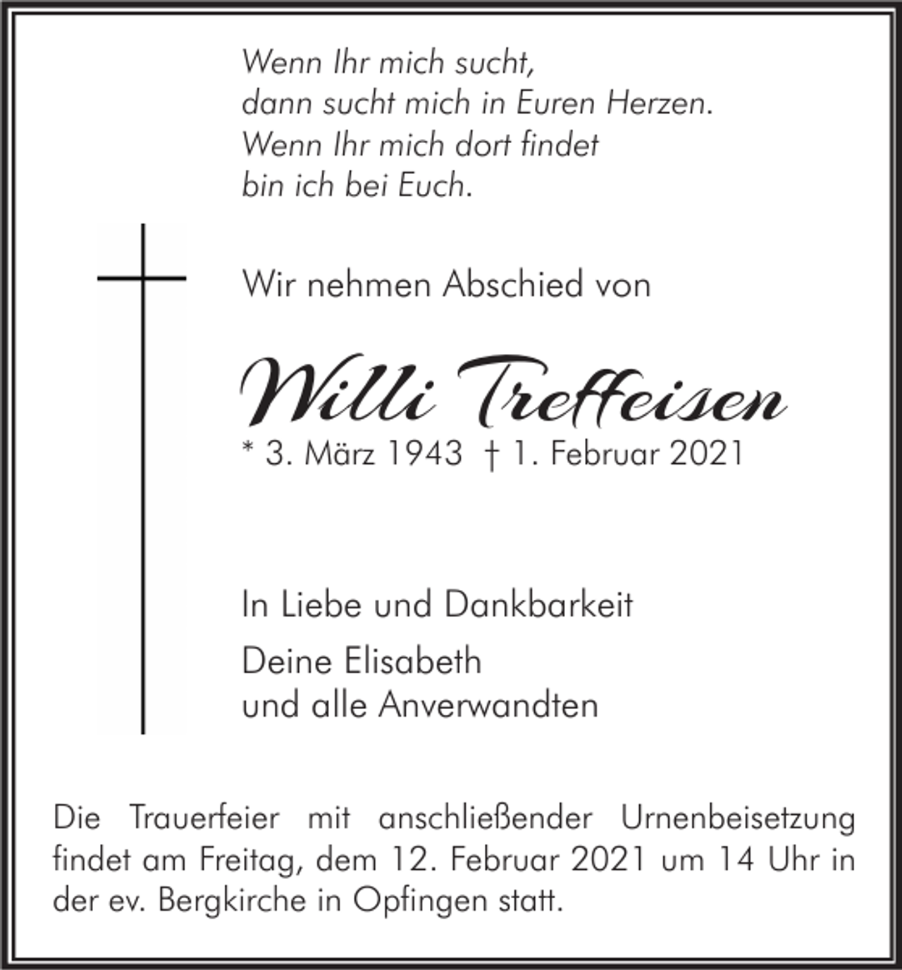 <p>Wenn Ihr mich sucht,<br />dann sucht mich in Euren Herzen.<br />Wenn Ihr mich dort findet<br />bin ich bei Euch.</p><p>Wir nehmen Abschied von</p><p>Willi Treffeisen<br />* 3. März 1943 † 1. Februar 2021</p><p>In Liebe und Dankbarkeit<br />Deine Elisabeth<br />und alle Anverwandten<br />Die Trauerfeier mit anschließender Urnenbeisetzung<br />findet am Freitag, dem 12. Februar 2021 um 14 Uhr in<br />der ev. Bergkirche in Opfingen statt.</p>