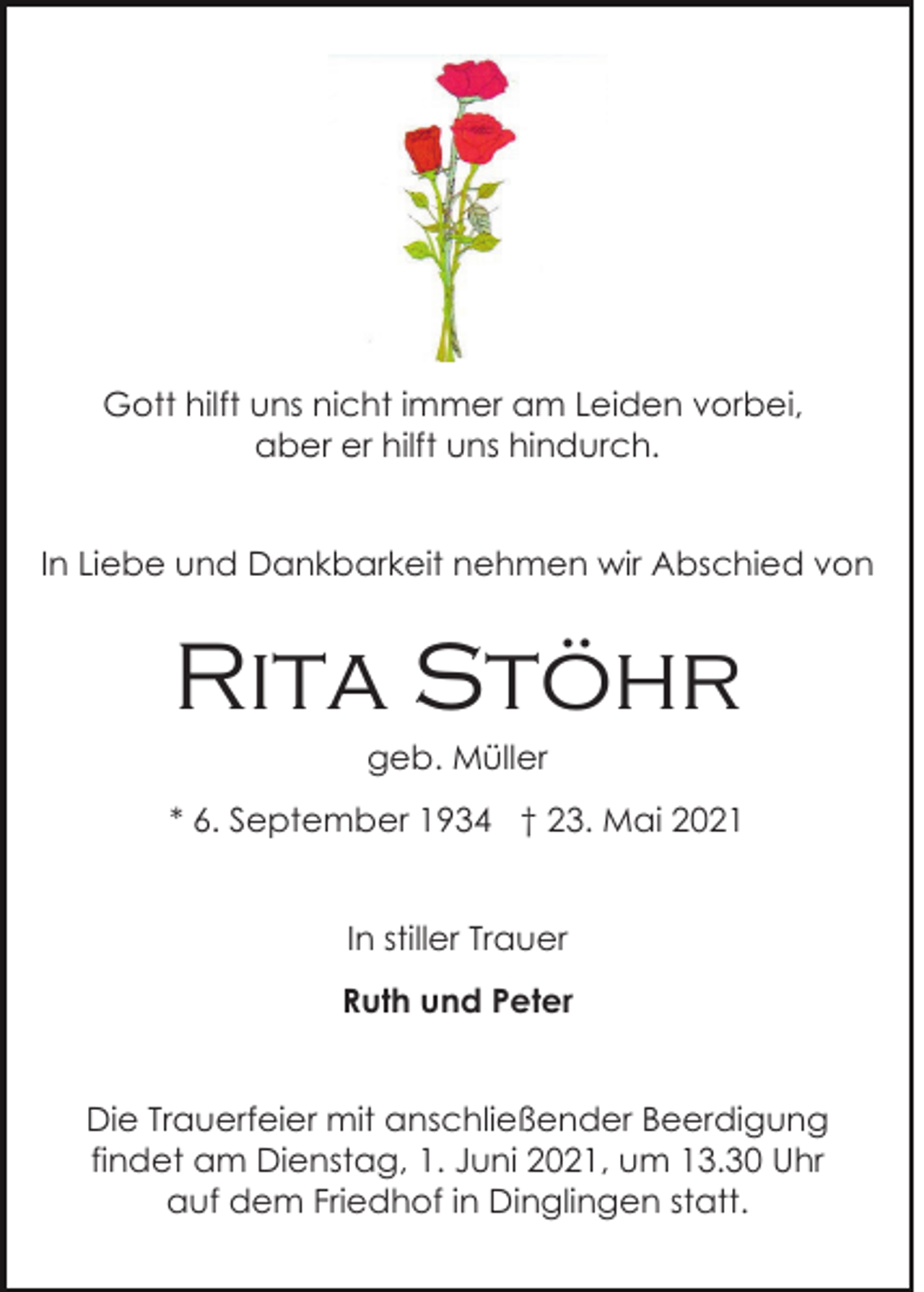 <p>Gott hilft uns nicht immer am Leiden vorbei,<br />aber er hilft uns hindurch.<br />In Liebe und Dankbarkeit nehmen wir Abschied von</p><p>Rita Stöhr<br />geb. Müller<br />* 6. September 1934 † 23. Mai 2021<br />In stiller Trauer<br />Ruth und Peter<br />Die Trauerfeier mit anschließender Beerdigung<br />findet am Dienstag, 1. Juni 2021, um 13.30 Uhr<br />auf dem Friedhof in Dinglingen statt.</p>