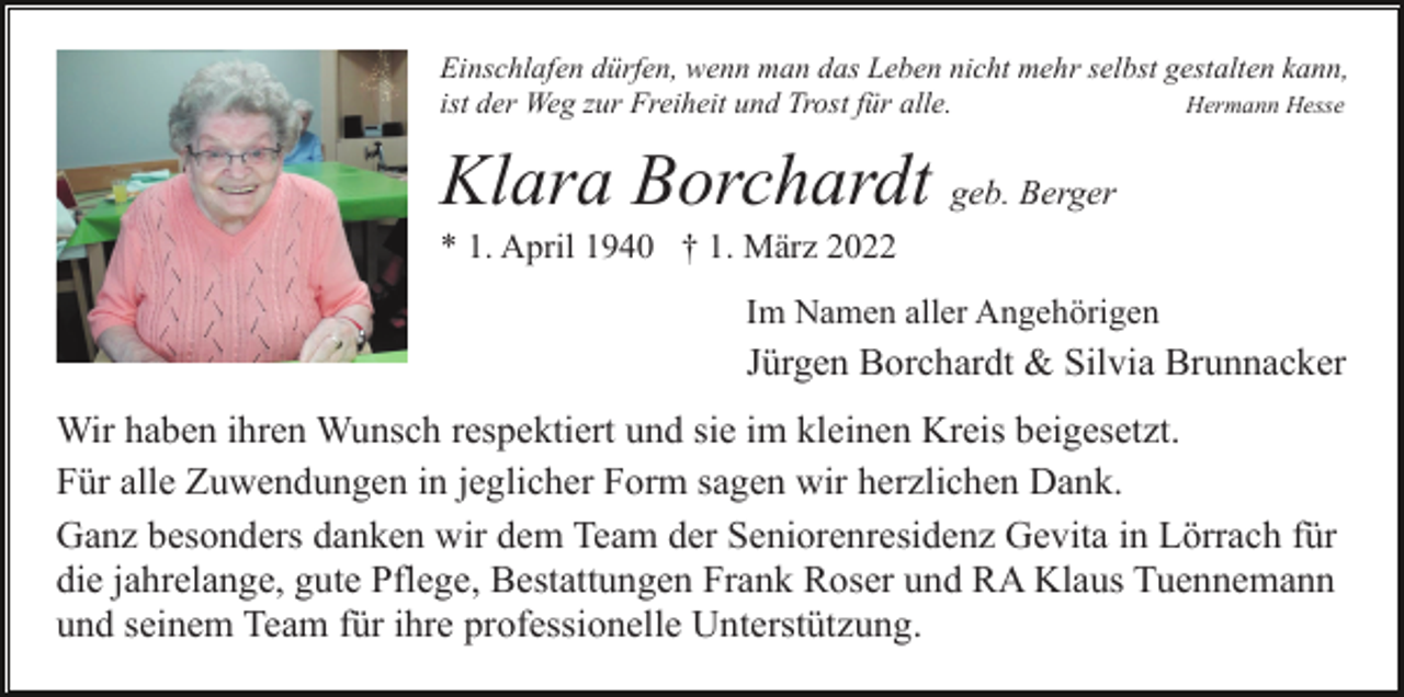 <p>Einschlafen dürfen, wenn man das Leben nicht mehr selbst gestalten kann,<br />ist der Weg zur Freiheit und Trost für alle.<br />Hermann Hesse</p><p>Klara Borchardt geb. Berger<br />* 1. April 1940 † 1. März 2022<br />Im Namen aller Angehörigen</p><p>Jürgen Borchardt &amp; Silvia Brunnacker<br />Wir haben ihren Wunsch respektiert und sie im kleinen Kreis beigesetzt.<br />Für alle Zuwendungen in jeglicher Form sagen wir herzlichen Dank.<br />Ganz besonders danken wir dem Team der Seniorenresidenz Gevita in Lörrach für<br />die jahrelange, gute Pflege, Bestattungen Frank Roser und RA Klaus Tuennemann<br />und seinem Team für ihre professionelle Unterstützung.</p>