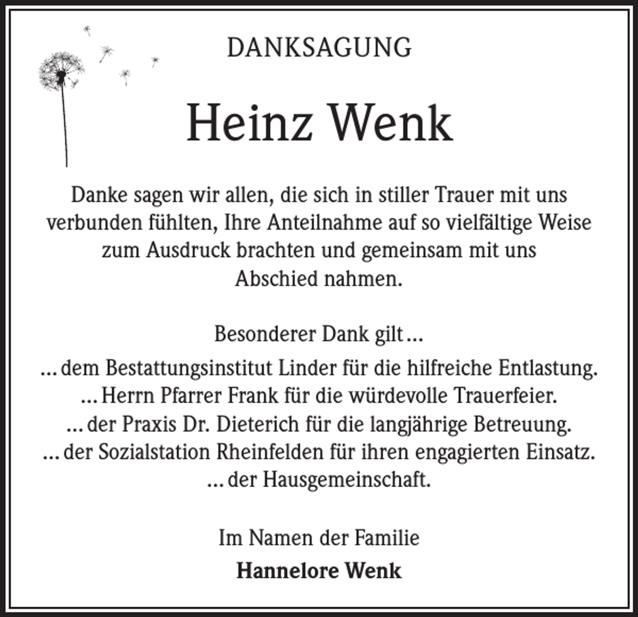 <p>DANKSAGUNG</p><p>Heinz Wenk<br />Danke sagen wir allen, die sich in stiller Trauer mit uns<br />verbunden fühlten, Ihre Anteilnahme auf so vielfältige Weise<br />zum Ausdruck brachten und gemeinsam mit uns<br />Abschied nahmen.<br />Besonderer Dank gilt …<br />… dem Bestattungsinstitut Linder für die hilfreiche Entlastung.<br />… Herrn Pfarrer Frank für die würdevolle Trauerfeier.<br />… der Praxis Dr. Dieterich für die langjährige Betreuung.<br />… der Sozialstation Rheinfelden für ihren engagierten Einsatz.<br />… der Hausgemeinschaft.<br />Im Namen der Familie<br />Hannelore Wenk</p>