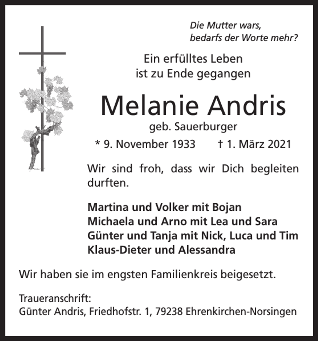 <p>Die Mutter wars,<br />bedarfs der Worte mehr?</p><p>Ein erfülltes Leben<br />ist zu Ende gegangen</p><p>Melanie Andris<br />geb. Sauerburger</p><p>* 9. November 1933 † 1. März 2021<br />Wir sind froh, dass wir Dich begleiten<br />durften.<br />Martina und Volker mit Bojan<br />Michaela und Arno mit Lea und Sara<br />Günter und Tanja mit Nick, Luca und Tim<br />Klaus-Dieter und Alessandra<br />Wir haben sie im engsten Familienkreis beigesetzt.<br />Traueranschrift:<br />Günter Andris, Friedhofstr. 1, 79238 Ehrenkirchen-Norsingen</p>