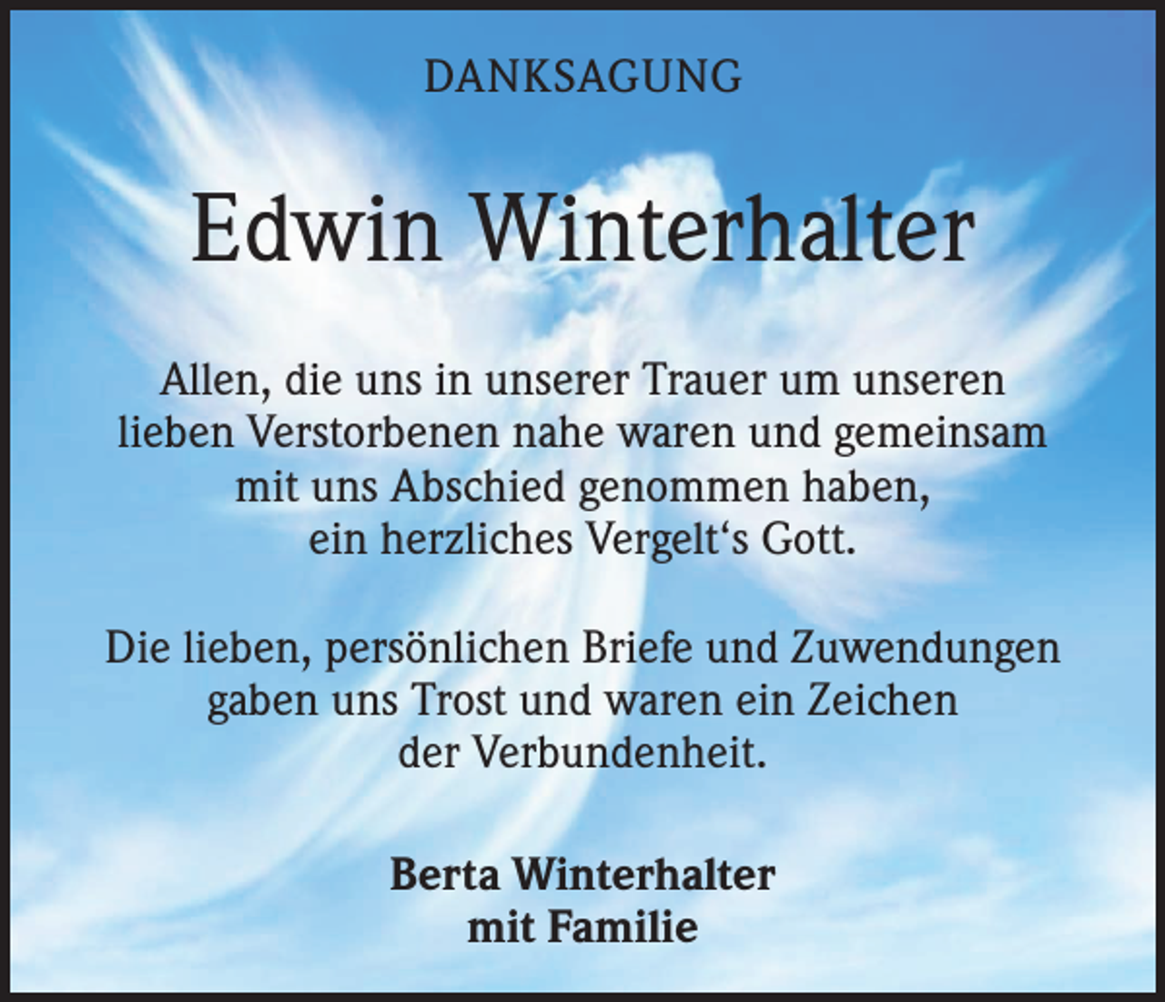 <p>DANKSAGUNG</p><p>Edwin Winterhalter<br />Allen, die uns in unserer Trauer um unseren<br />lieben Verstorbenen nahe waren und gemeinsam<br />mit uns Abschied genommen haben,<br />ein herzliches Vergelt‘s Gott.<br />Die lieben, persönlichen Briefe und Zuwendungen<br />gaben uns Trost und waren ein Zeichen<br />der Verbundenheit.<br />Berta Winterhalter<br />mit Familie</p>