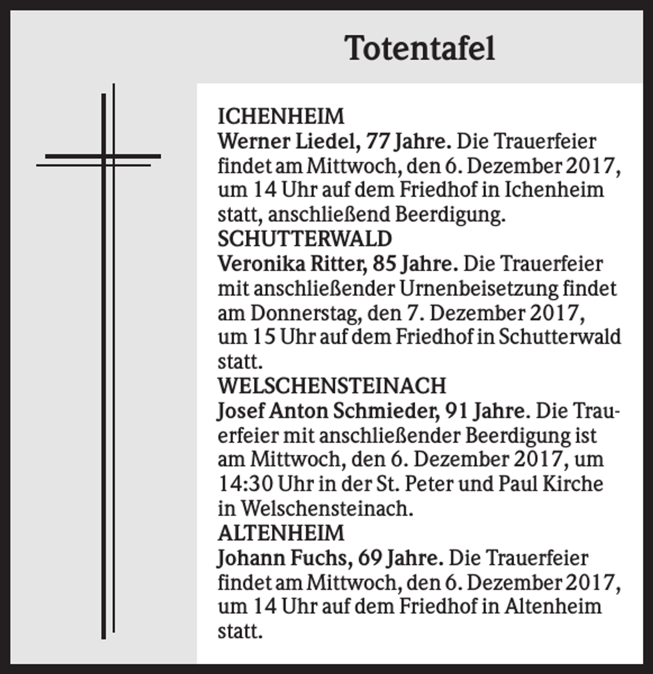 <p>Totentafel<br />ICHENHEIM<br />Werner Liedel, 77 Jahre. Die Trauerfeier<br />findet am Mittwoch, den 6. Dezember 2017,<br />um 14 Uhr auf dem Friedhof in Ichenheim<br />statt, anschließend Beerdigung.<br />SCHUTTERWALD<br />Veronika Ritter, 85 Jahre. Die Trauerfeier<br />mit anschließender Urnenbeisetzung findet<br />am Donnerstag, den 7. Dezember 2017,<br />um 15 Uhr auf dem Friedhof in Schutterwald<br />statt.<br />WELSCHENSTEINACH<br />Josef Anton Schmieder, 91 Jahre. Die Trauerfeier mit anschließender Beerdigung ist<br />am Mittwoch, den 6. Dezember 2017, um<br />14:30 Uhr in der St. Peter und Paul Kirche<br />in Welschensteinach.<br />ALTENHEIM<br />Johann Fuchs, 69 Jahre. Die Trauerfeier<br />findet am Mittwoch, den 6. Dezember 2017,<br />um 14 Uhr auf dem Friedhof in Altenheim<br />statt.</p>