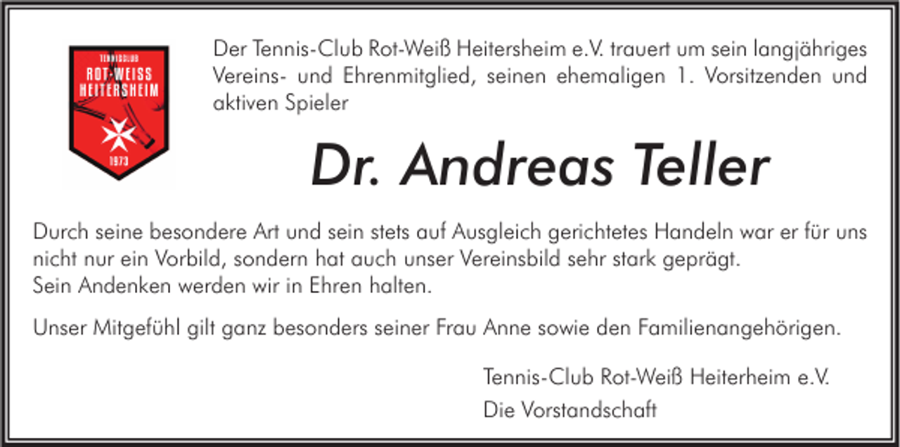 <p>Der Tennis-Club Rot-Weiß Heitersheim e.V. trauert um sein langjähriges<br />Vereins- und Ehrenmitglied, seinen ehemaligen 1. Vorsitzenden und<br />aktiven Spieler</p><p>Dr. Andreas Teller<br />Durch seine besondere Art und sein stets auf Ausgleich gerichtetes Handeln war er für uns<br />nicht nur ein Vorbild, sondern hat auch unser Vereinsbild sehr stark geprägt.<br />Sein Andenken werden wir in Ehren halten.<br />Unser Mitgefühl gilt ganz besonders seiner Frau Anne sowie den Familienangehörigen.<br />Tennis-Club Rot-Weiß Heiterheim e.V.<br />Die Vorstandschaft</p>