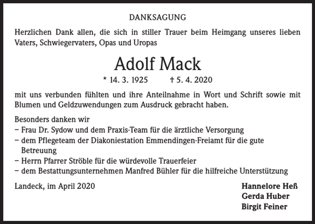<p>DANKSAGUNG<br />Herzlichen Dank allen, die sich in stiller Trauer beim Heimgang unseres lieben<br />Vaters, Schwiegervaters, Opas und Uropas</p><p>Adolf Mack</p><p>* 14. 3. 1925</p><p>† 5. 4. 2020</p><p>mit uns verbunden fühlten und ihre Anteilnahme in Wort und Schrift sowie mit<br />Blumen und Geldzuwendungen zum Ausdruck gebracht haben.<br />Besonders danken wir<br />– Frau Dr. Sydow und dem Praxis-Team für die ärztliche Versorgung<br />– dem Pflegeteam der Diakoniestation Emmendingen-Freiamt für die gute<br />Betreuung<br />– Herrn Pfarrer Ströble für die würdevolle Trauerfeier<br />– dem Bestattungsunternehmen Manfred Bühler für die hilfreiche Unterstützung<br />Landeck, im April 2020</p><p>Hannelore Heß<br />Gerda Huber<br />Birgit Feiner</p>