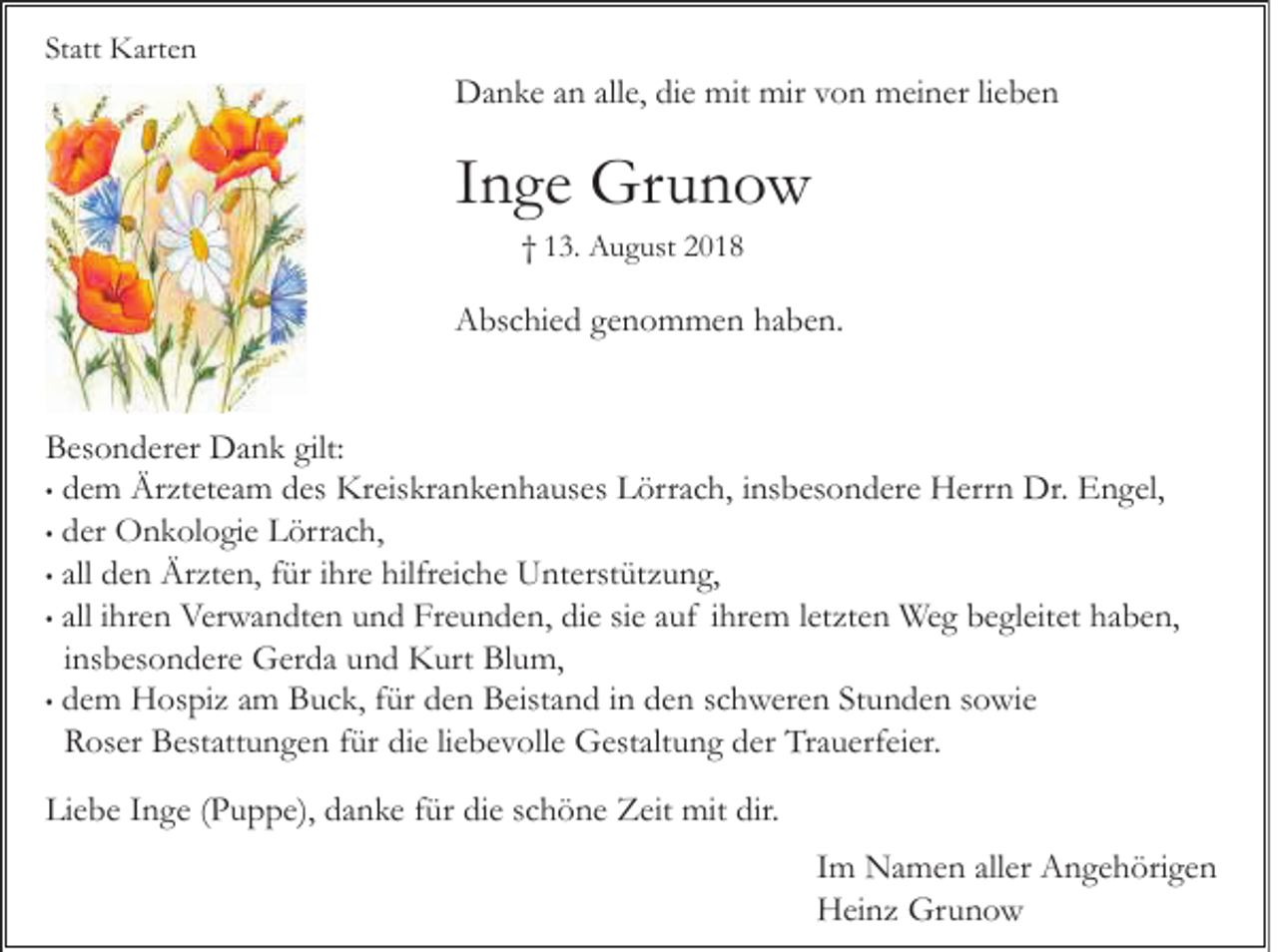 <p>Statt Karten</p><p>Danke an alle, die mit mir von meiner lieben</p><p>Inge Grunow<br />† 13. August 2018</p><p>Abschied genommen haben.</p><p>Besonderer Dank gilt:<br />• dem Ärzteteam des Kreiskrankenhauses Lörrach, insbesondere Herrn Dr. Engel,<br />• der Onkologie Lörrach,<br />• all den Ärzten, für ihre hilfreiche Unterstützung,<br />• all ihren Verwandten und Freunden, die sie auf ihrem letzten Weg begleitet haben,<br />insbesondere Gerda und Kurt Blum,<br />• dem Hospiz am Buck, für den Beistand in den schweren Stunden sowie<br />Roser Bestattungen für die liebevolle Gestaltung der Trauerfeier.<br />Liebe Inge (Puppe), danke für die schöne Zeit mit dir.<br />Im Namen aller Angehörigen<br />Heinz Grunow</p>