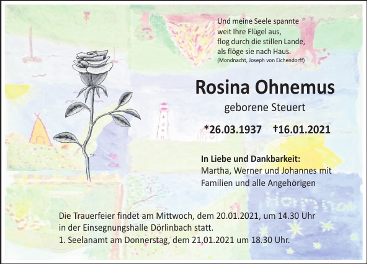<p>Und meine Seele spannte<br />weit Ihre Flügel aus,<br />flog durch die stillen Lande,<br />als flöge sie nach Haus.</p><p>(Mondnacht, Joseph von Eichendorff)</p><p>Rosina Ohnemus<br />geborene Steuert</p><p>In Liebe und Dankbarkeit:<br />Martha, Werner und Johannes mit<br />Familien und alle Angehörigen<br />Die Trauerfeier findet am Mittwoch, dem 20.01.2021, um 14.30 Uhr<br />in der Einsegnungshalle Dörlinbach statt.<br />1. Seelanamt am Donnerstag, dem 21.01.2021 um 18.30 Uhr.</p>