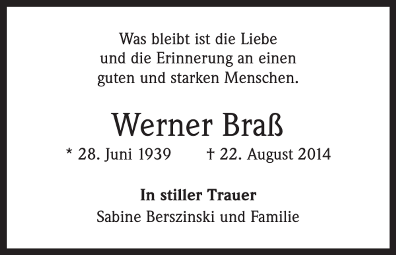 <p>Was bleibt ist die Liebe<br />und die Erinnerung an einen<br />guten und starken Menschen.</p><p>Werner Braß</p><p>* 28. Juni 1939 † 22. August 2014<br />In stiller Trauer<br />Sabine Berszinski und Familie</p>