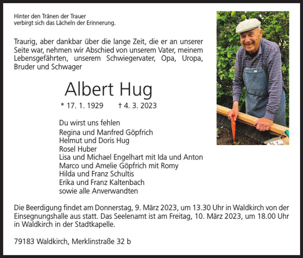 <p>Hinter den Tränen der Trauer<br />verbirgt sich das Lächeln der Erinnerung.</p><p>Traurig, aber dankbar über die lange Zeit, die er an ­unserer<br />Seite war, nehmen wir Abschied von unserem Vater, ­meinem<br />Lebensgefährten, unserem Schwiegervater, Opa, Uropa,<br />­Bruder und Schwager</p><p>Albert Hug<br />* 17. 1. 1929 † 4. 3. 2023<br />Du wirst uns fehlen<br />Regina und Manfred Göpfrich<br />Helmut und Doris Hug<br />Rosel Huber<br />Lisa und Michael Engelhart mit Ida und Anton<br />Marco und Amelie Göpfrich mit Romy<br />Hilda und Franz Schultis<br />Erika und Franz Kaltenbach<br />sowie alle Anverwandten<br />Die Beerdigung findet am Donnerstag, 9. März 2023, um 13.30 Uhr in Waldkirch von der<br />Einsegnungshalle aus statt. Das Seelenamt ist am Freitag, 10. März 2023, um 18.00 Uhr<br />in Waldkirch in der Stadtkapelle.<br />79183 Waldkirch, Merklinstraße 32 b</p>