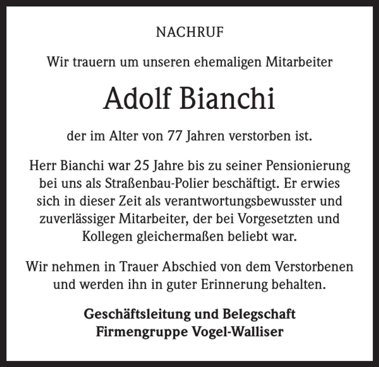 <p>NACHRUF<br />Wir trauern um unseren ehemaligen Mitarbeiter</p><p>Adolf Bianchi<br />der im Alter von 77 Jahren verstorben ist.<br />Herr Bianchi war 25 Jahre bis zu seiner Pensionierung<br />bei uns als Straßenbau-Polier beschäftigt. Er erwies<br />sich in dieser Zeit als verantwortungsbewusster und<br />zuverlässiger Mitarbeiter, der bei Vorgesetzten und<br />Kollegen gleichermaßen beliebt war.<br />Wir nehmen in Trauer Abschied von dem Verstorbenen<br />und werden ihn in guter Erinnerung behalten.<br />Geschäftsleitung und Belegschaft<br />Firmengruppe Vogel-Walliser</p>